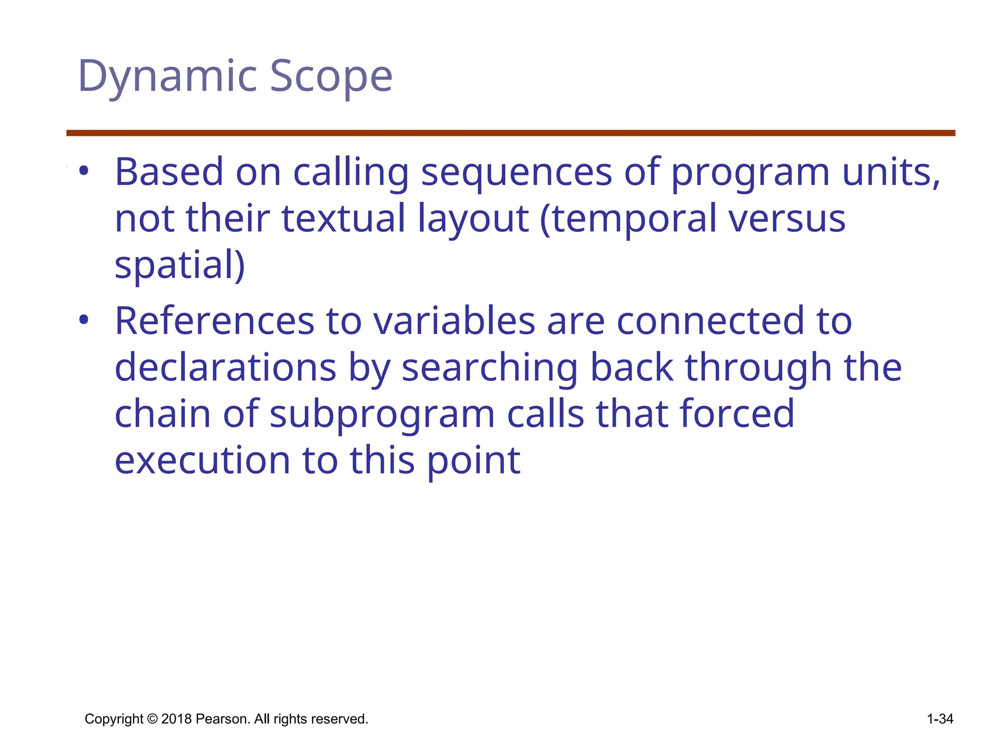 Copyright © 2018 Pearson. All rights reserved. 1-34 Dynamic Scope • Based on calling sequences of program units, not their textual layout (temporal versus spatial) • References to variables are connected to declarations by searching back through the chain of subprogram calls that forced execution to this point 