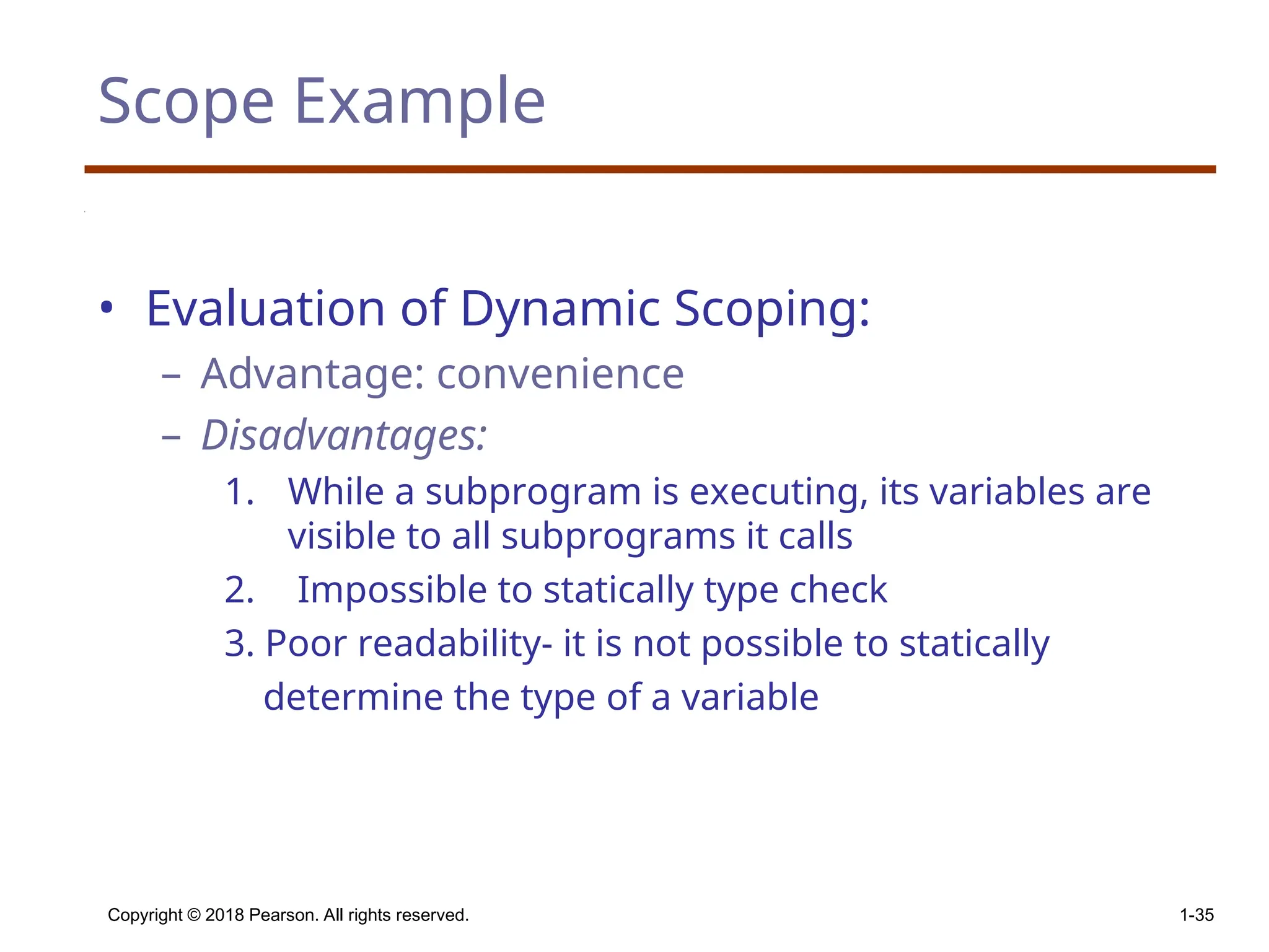 Copyright © 2018 Pearson. All rights reserved. 1-35 Scope Example • Evaluation of Dynamic Scoping: – Advantage: convenience – Disadvantages: 1. While a subprogram is executing, its variables are visible to all subprograms it calls 2. Impossible to statically type check 3. Poor readability- it is not possible to statically determine the type of a variable 