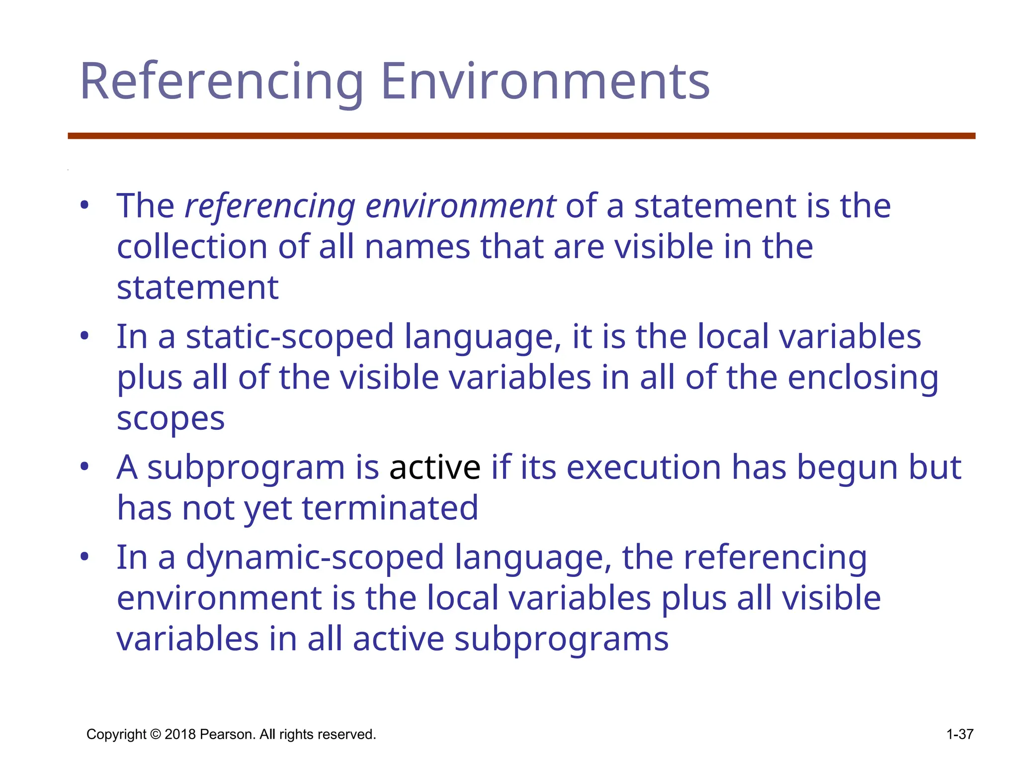 Copyright © 2018 Pearson. All rights reserved. 1-37 Referencing Environments • The referencing environment of a statement is the collection of all names that are visible in the statement • In a static-scoped language, it is the local variables plus all of the visible variables in all of the enclosing scopes • A subprogram is active if its execution has begun but has not yet terminated • In a dynamic-scoped language, the referencing environment is the local variables plus all visible variables in all active subprograms 