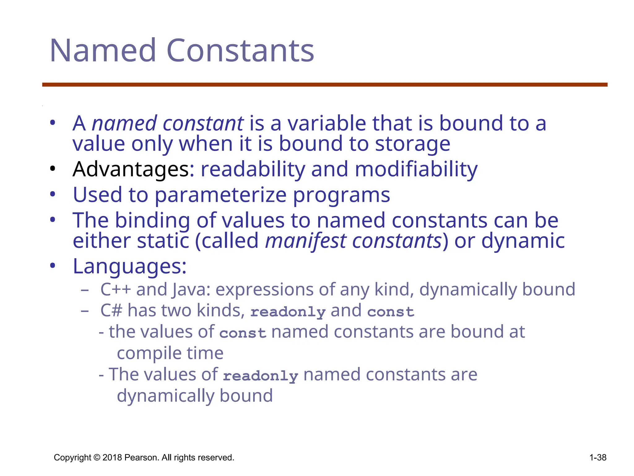 Copyright © 2018 Pearson. All rights reserved. 1-38 Named Constants • A named constant is a variable that is bound to a value only when it is bound to storage • Advantages: readability and modifiability • Used to parameterize programs • The binding of values to named constants can be either static (called manifest constants) or dynamic • Languages: – C++ and Java: expressions of any kind, dynamically bound – C# has two kinds, readonly and const - the values of const named constants are bound at compile time - The values of readonly named constants are dynamically bound 