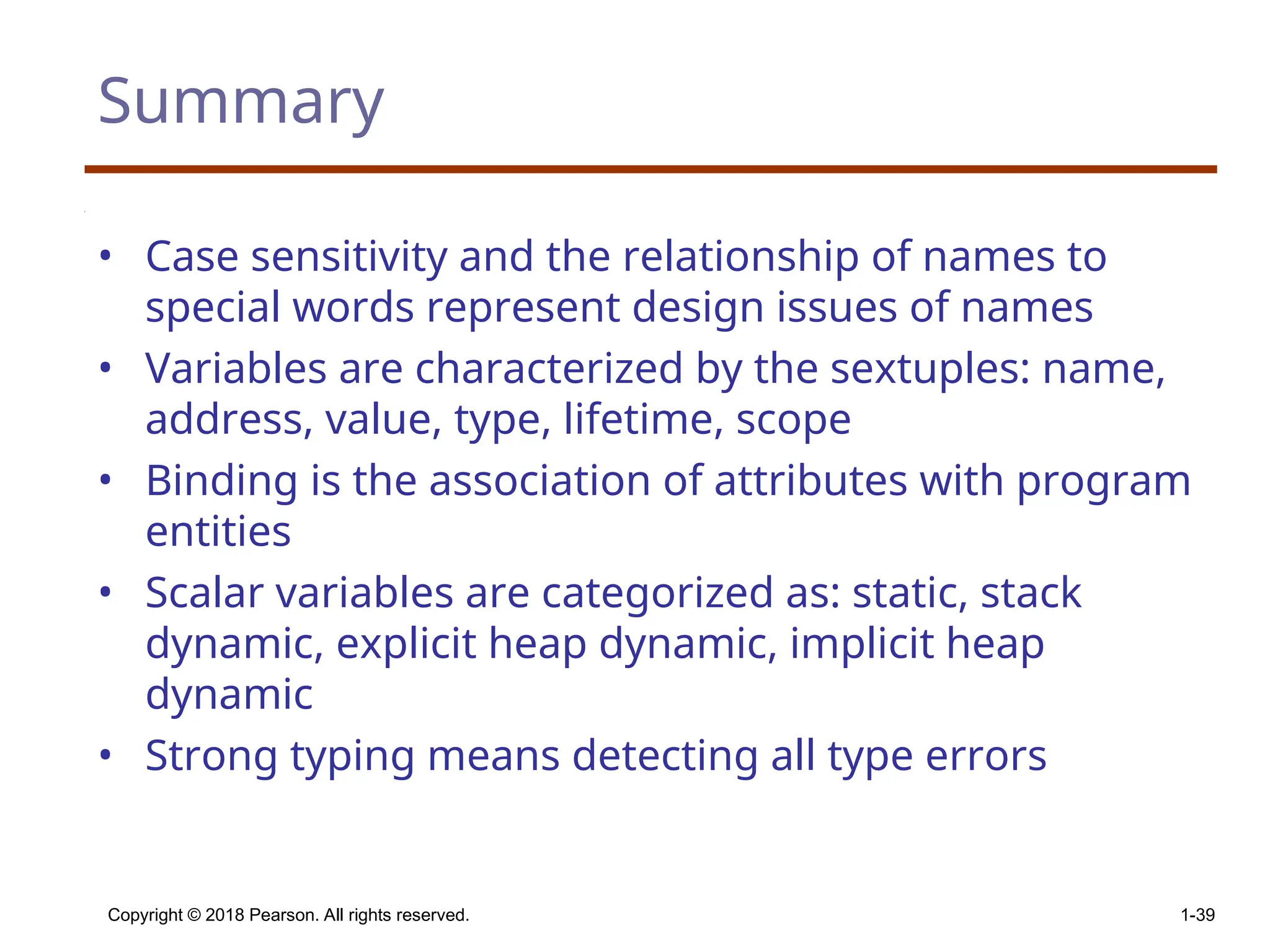 Copyright © 2018 Pearson. All rights reserved. 1-39 Summary • Case sensitivity and the relationship of names to special words represent design issues of names • Variables are characterized by the sextuples: name, address, value, type, lifetime, scope • Binding is the association of attributes with program entities • Scalar variables are categorized as: static, stack dynamic, explicit heap dynamic, implicit heap dynamic • Strong typing means detecting all type errors 