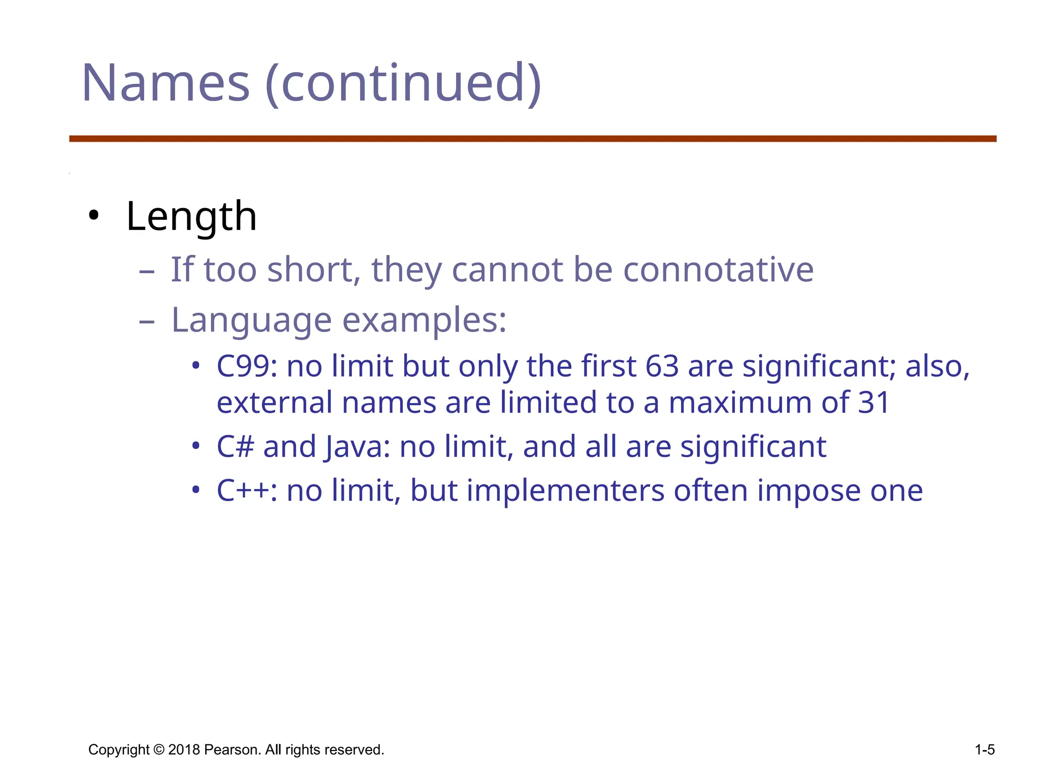 Copyright © 2018 Pearson. All rights reserved. 1-5 Names (continued) • Length – If too short, they cannot be connotative – Language examples: • C99: no limit but only the first 63 are significant; also, external names are limited to a maximum of 31 • C# and Java: no limit, and all are significant • C++: no limit, but implementers often impose one 