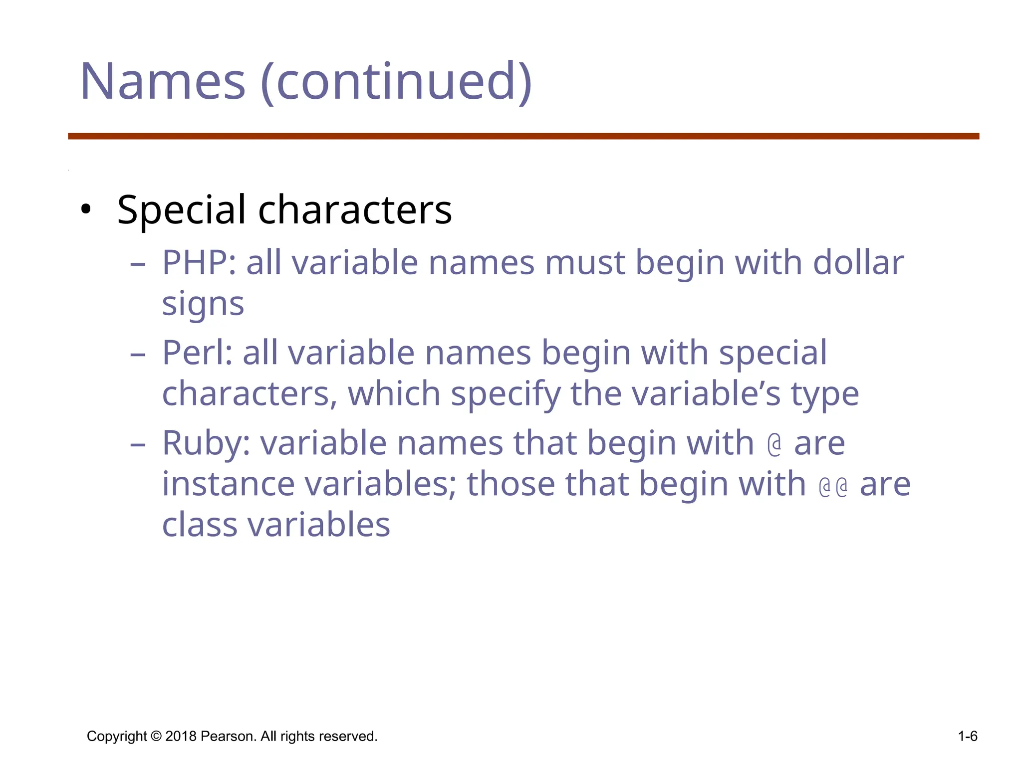 Copyright © 2018 Pearson. All rights reserved. 1-6 Names (continued) • Special characters – PHP: all variable names must begin with dollar signs – Perl: all variable names begin with special characters, which specify the variable’s type – Ruby: variable names that begin with @ are instance variables; those that begin with @@ are class variables 