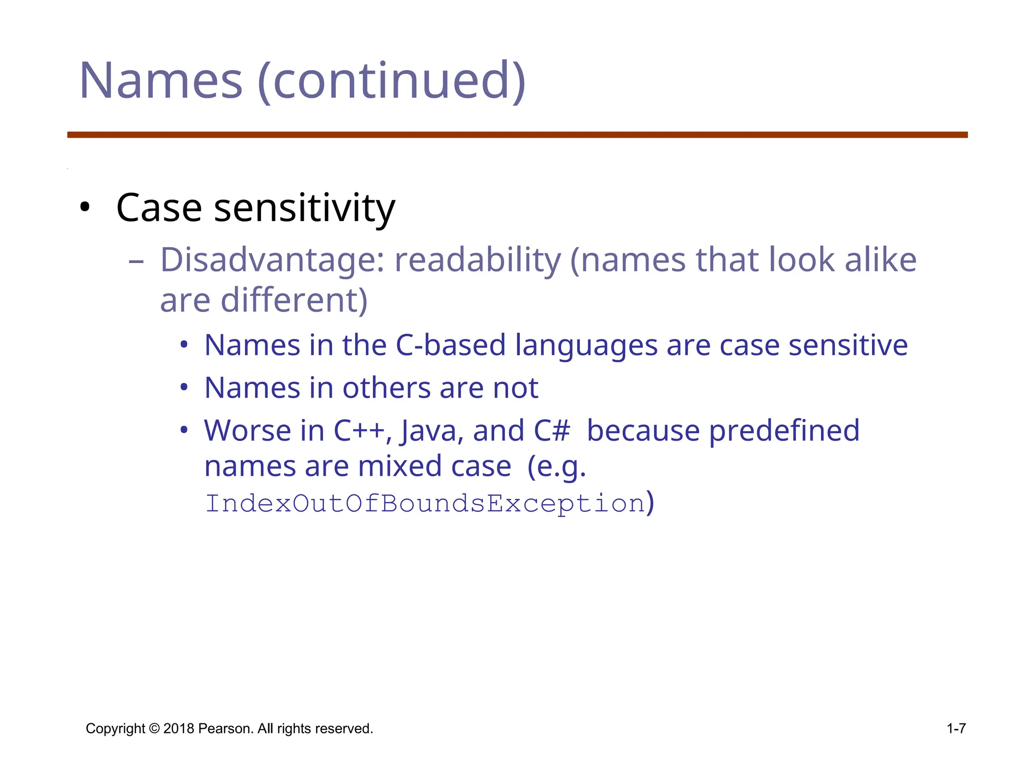 Names (continued) • Case sensitivity – Disadvantage: readability (names that look alike are different) • Names in the C-based languages are case sensitive • Names in others are not • Worse in C++, Java, and C# because predefined names are mixed case (e.g. IndexOutOfBoundsException) Copyright © 2018 Pearson. All rights reserved. 1-7 