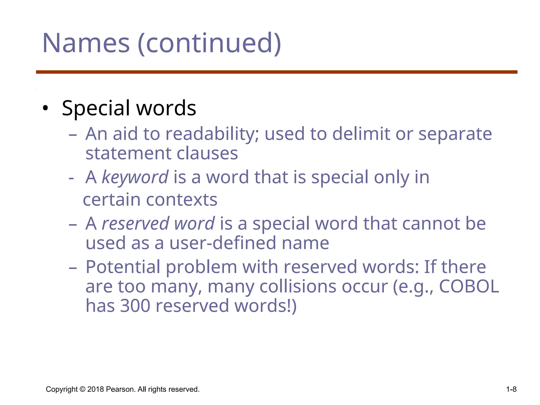 Copyright © 2018 Pearson. All rights reserved. 1-8 Names (continued) • Special words – An aid to readability; used to delimit or separate statement clauses - A keyword is a word that is special only in certain contexts – A reserved word is a special word that cannot be used as a user-defined name – Potential problem with reserved words: If there are too many, many collisions occur (e.g., COBOL has 300 reserved words!) 