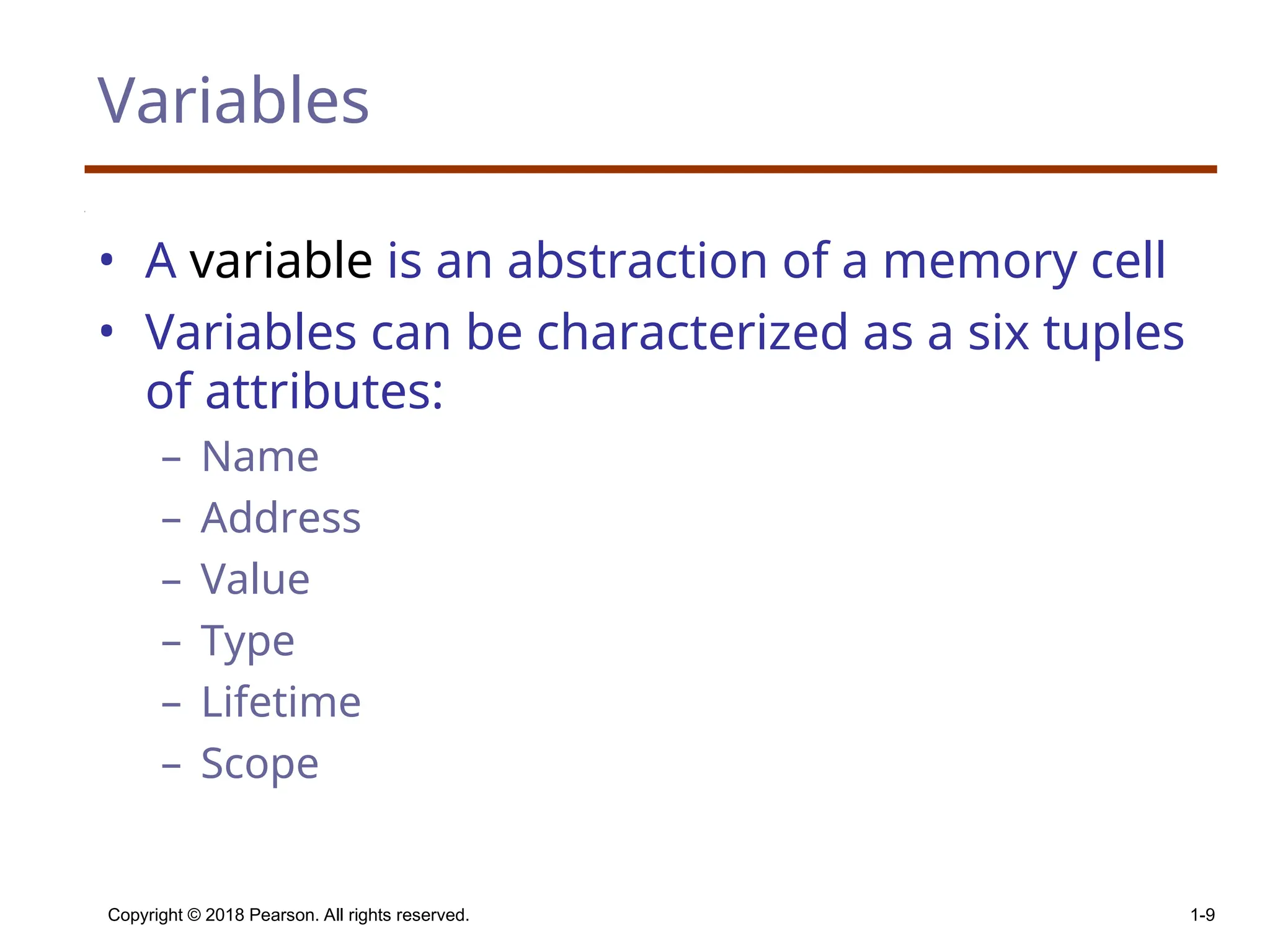 Copyright © 2018 Pearson. All rights reserved. 1-9 Variables • A variable is an abstraction of a memory cell • Variables can be characterized as a six tuples of attributes: – Name – Address – Value – Type – Lifetime – Scope 
