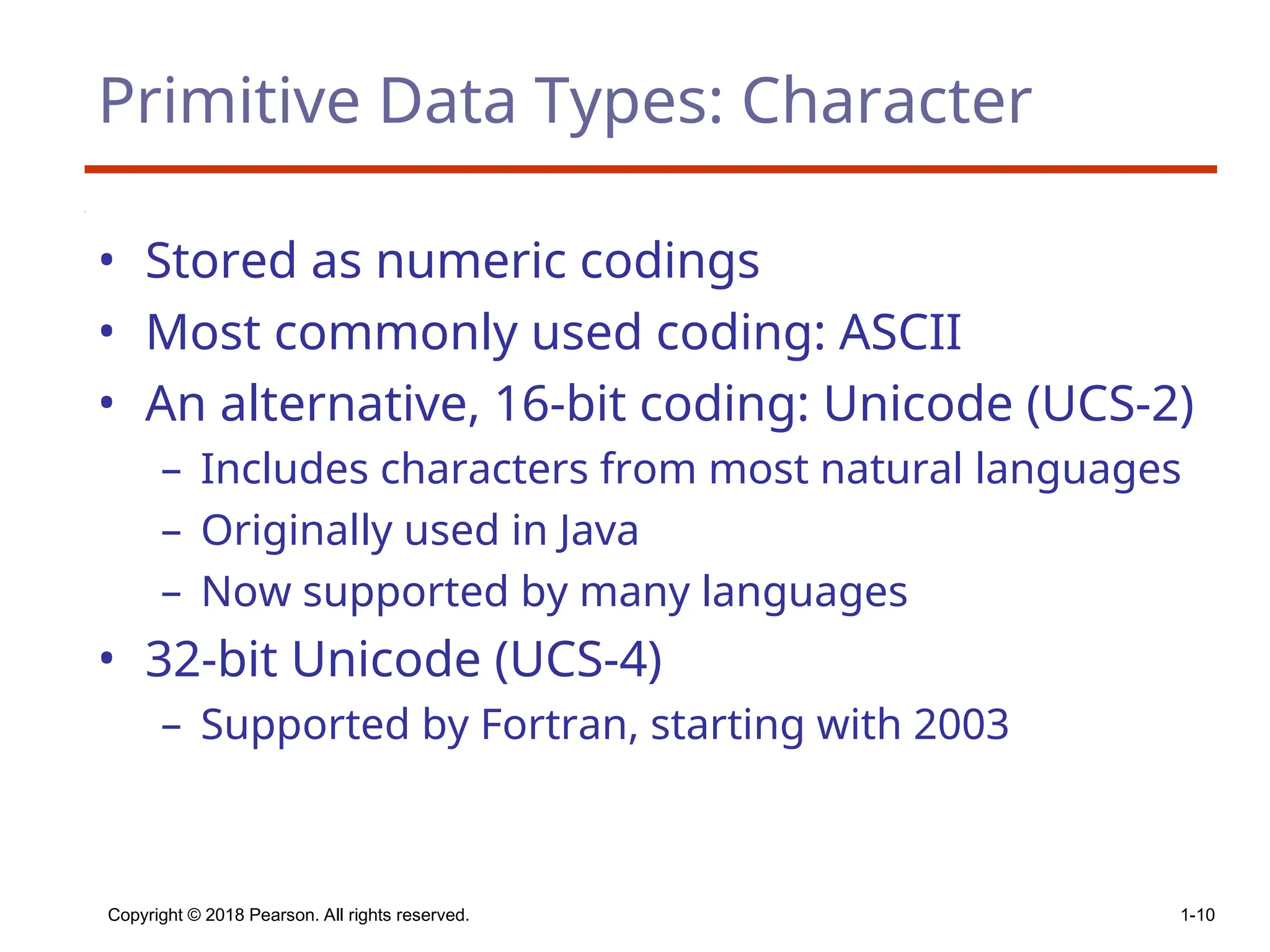 Copyright © 2018 Pearson. All rights reserved. 1-10
Primitive Data Types: Character
• Stored as numeric codings
• Most commonly used coding: ASCII
• An alternative, 16-bit coding: Unicode (UCS-2)
– Includes characters from most natural languages
– Originally used in Java
– Now supported by many languages
• 32-bit Unicode (UCS-4)
– Supported by Fortran, starting with 2003
 