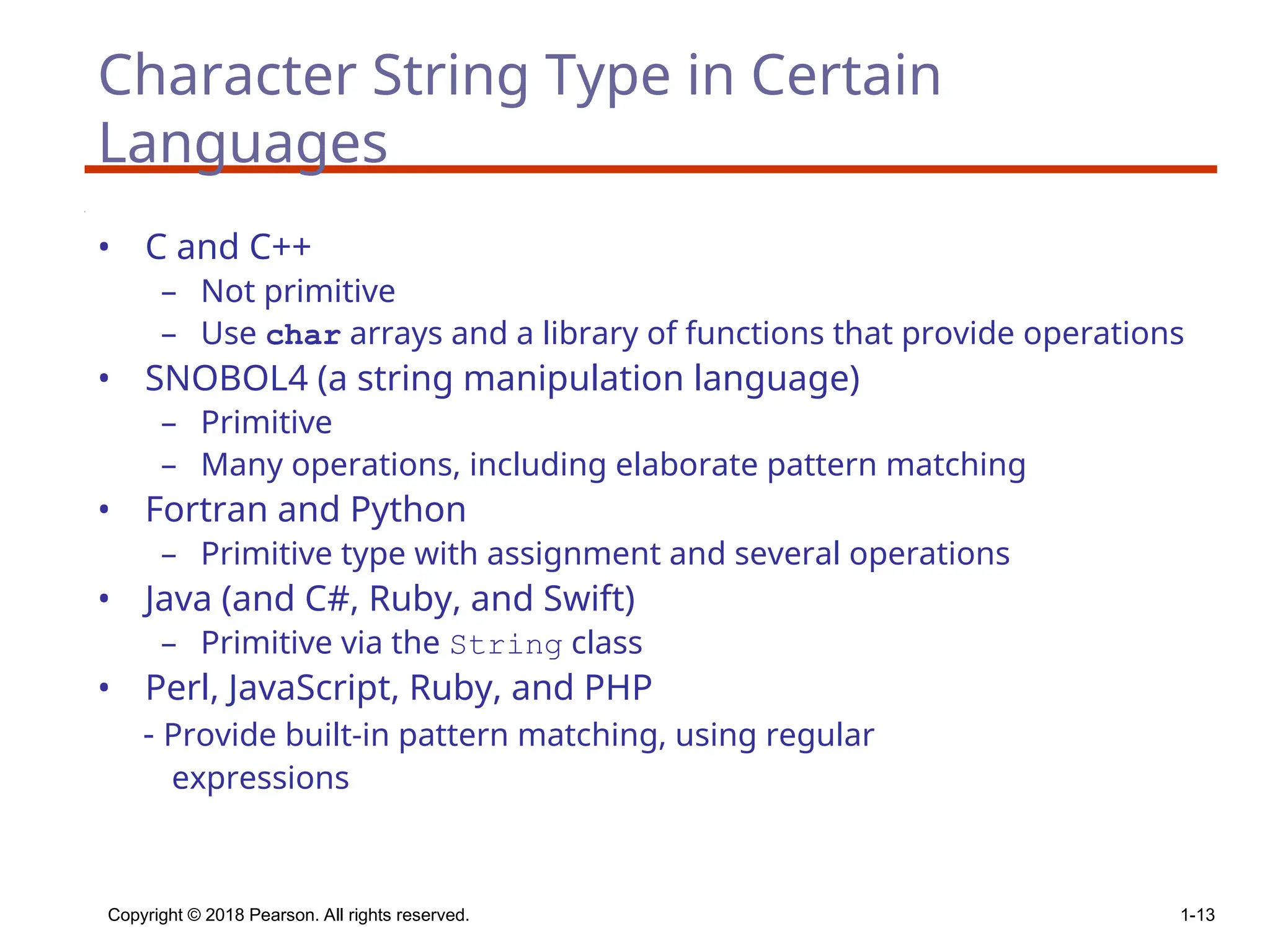 Copyright © 2018 Pearson. All rights reserved. 1-13
Character String Type in Certain
Languages
• C and C++
– Not primitive
– Use char arrays and a library of functions that provide operations
• SNOBOL4 (a string manipulation language)
– Primitive
– Many operations, including elaborate pattern matching
• Fortran and Python
– Primitive type with assignment and several operations
• Java (and C#, Ruby, and Swift)
– Primitive via the String class
• Perl, JavaScript, Ruby, and PHP
- Provide built-in pattern matching, using regular
expressions
 