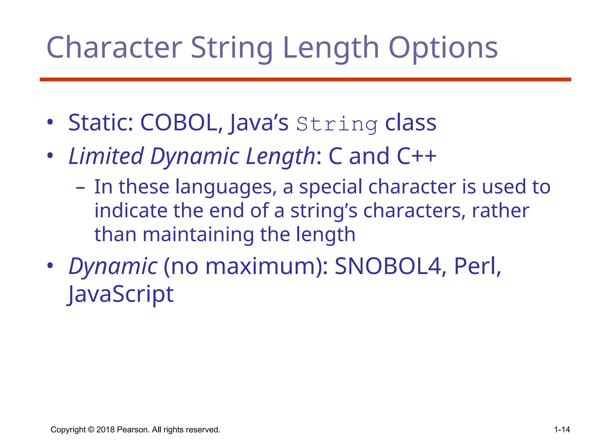 Copyright © 2018 Pearson. All rights reserved. 1-14
Character String Length Options
• Static: COBOL, Java’s String class
• Limited Dynamic Length: C and C++
– In these languages, a special character is used to
indicate the end of a string’s characters, rather
than maintaining the length
• Dynamic (no maximum): SNOBOL4, Perl,
JavaScript
 