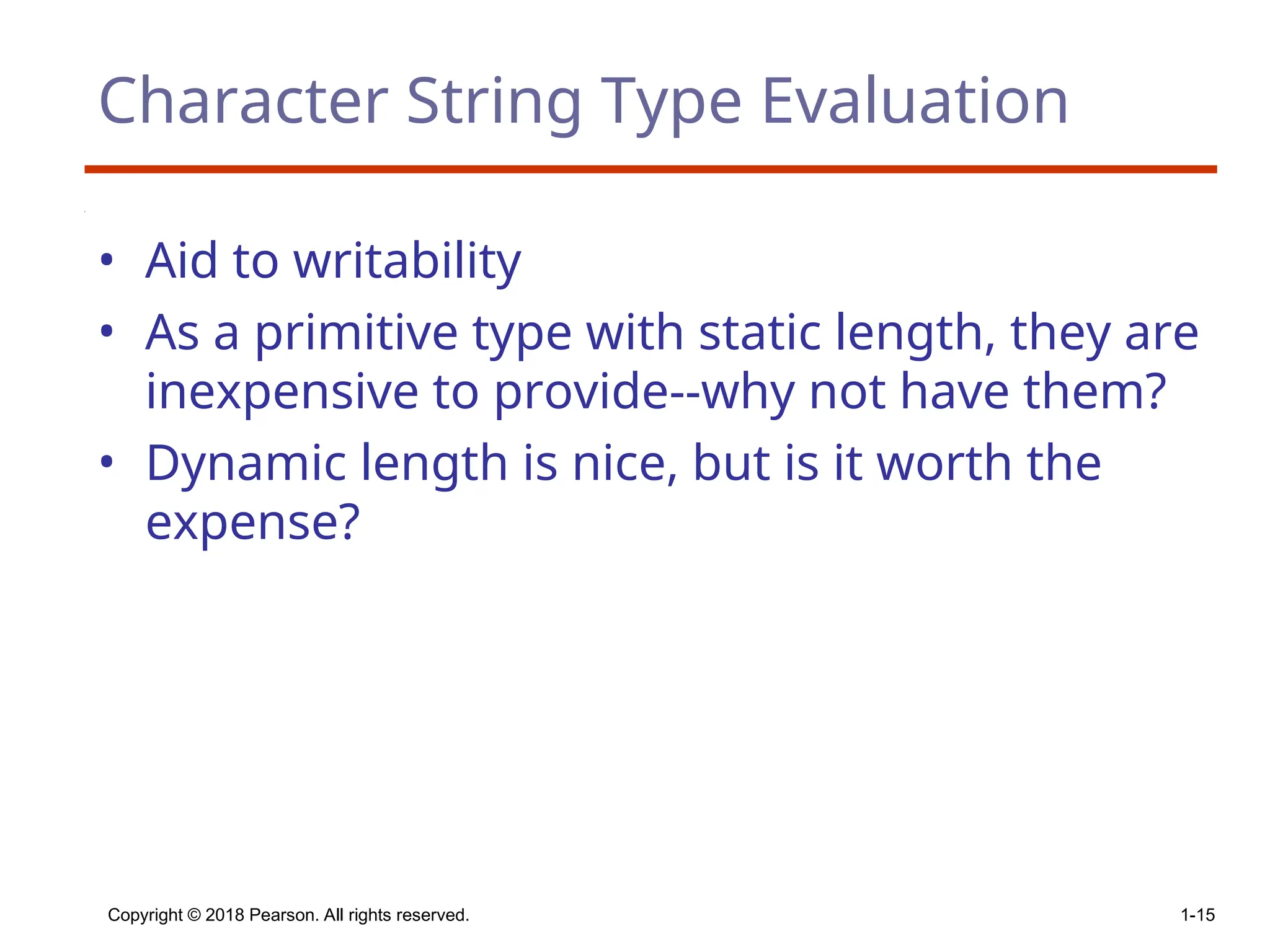 Copyright © 2018 Pearson. All rights reserved. 1-15
Character String Type Evaluation
• Aid to writability
• As a primitive type with static length, they are
inexpensive to provide--why not have them?
• Dynamic length is nice, but is it worth the
expense?
 