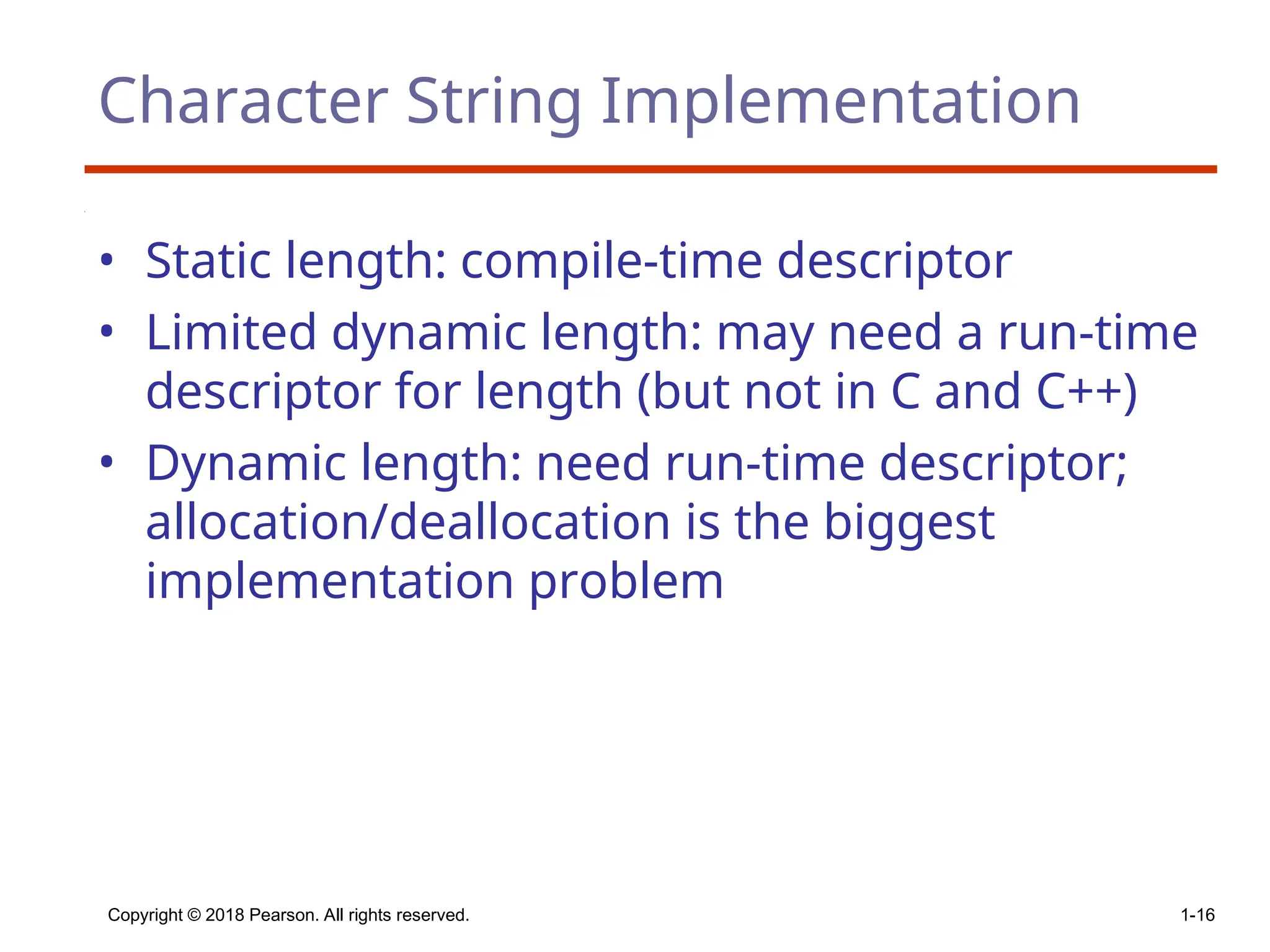 Copyright © 2018 Pearson. All rights reserved. 1-16
Character String Implementation
• Static length: compile-time descriptor
• Limited dynamic length: may need a run-time
descriptor for length (but not in C and C++)
• Dynamic length: need run-time descriptor;
allocation/deallocation is the biggest
implementation problem
 