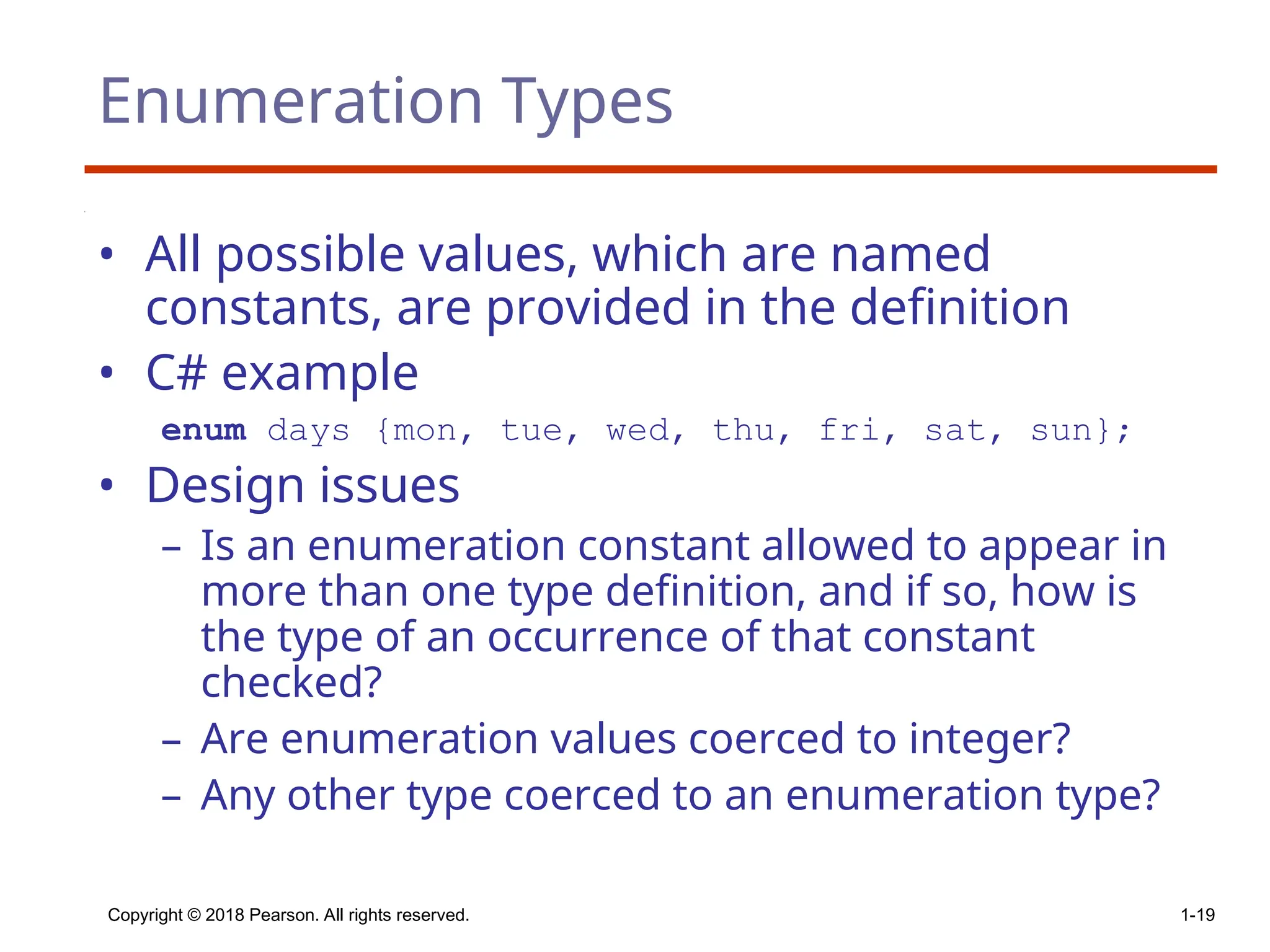 Copyright © 2018 Pearson. All rights reserved. 1-19
Enumeration Types
• All possible values, which are named
constants, are provided in the definition
• C# example
enum days {mon, tue, wed, thu, fri, sat, sun};
• Design issues
– Is an enumeration constant allowed to appear in
more than one type definition, and if so, how is
the type of an occurrence of that constant
checked?
– Are enumeration values coerced to integer?
– Any other type coerced to an enumeration type?
 
