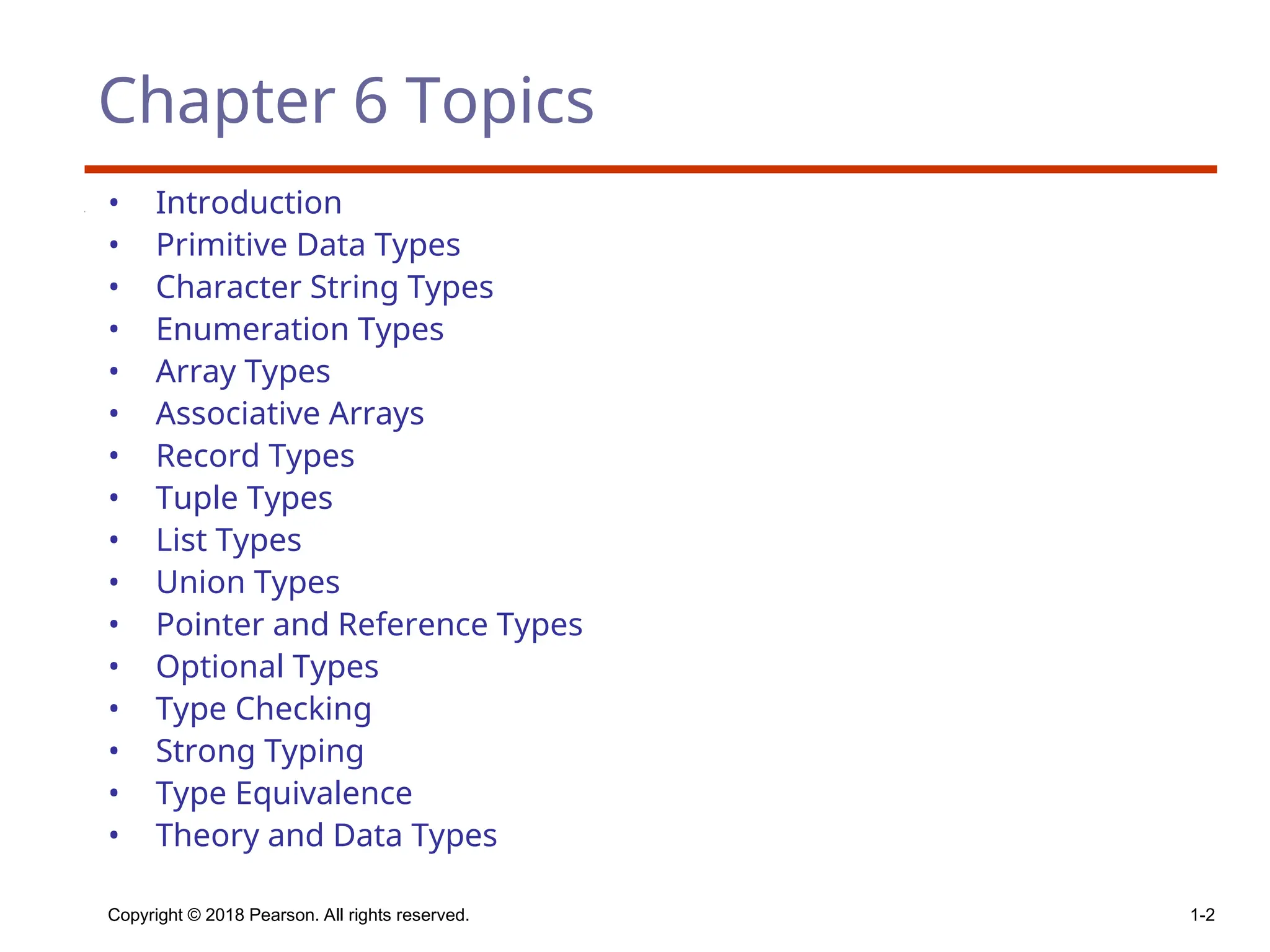 Copyright © 2018 Pearson. All rights reserved. 1-2
Chapter 6 Topics
• Introduction
• Primitive Data Types
• Character String Types
• Enumeration Types
• Array Types
• Associative Arrays
• Record Types
• Tuple Types
• List Types
• Union Types
• Pointer and Reference Types
• Optional Types
• Type Checking
• Strong Typing
• Type Equivalence
• Theory and Data Types
 