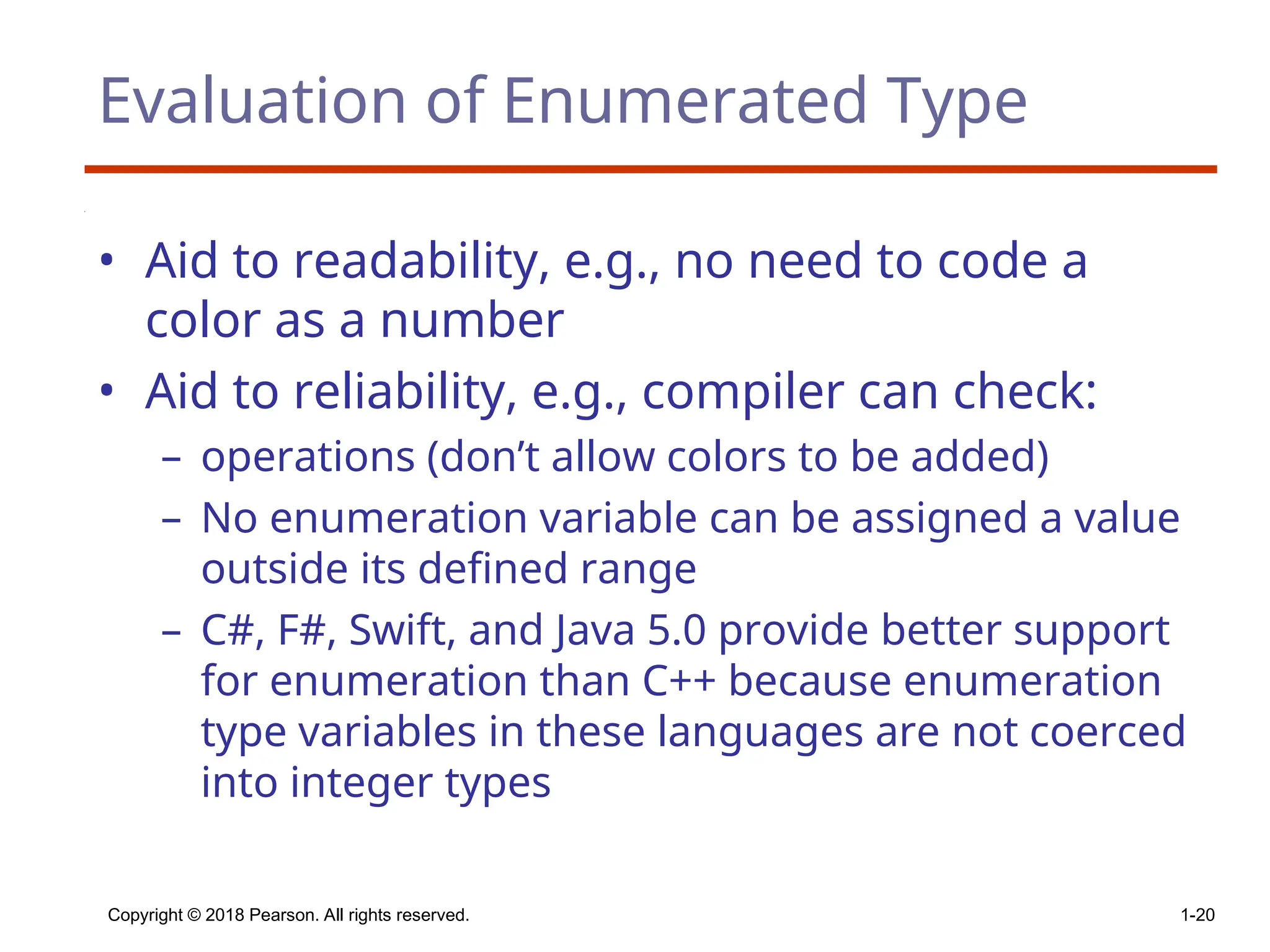 Copyright © 2018 Pearson. All rights reserved. 1-20
Evaluation of Enumerated Type
• Aid to readability, e.g., no need to code a
color as a number
• Aid to reliability, e.g., compiler can check:
– operations (don’t allow colors to be added)
– No enumeration variable can be assigned a value
outside its defined range
– C#, F#, Swift, and Java 5.0 provide better support
for enumeration than C++ because enumeration
type variables in these languages are not coerced
into integer types
 