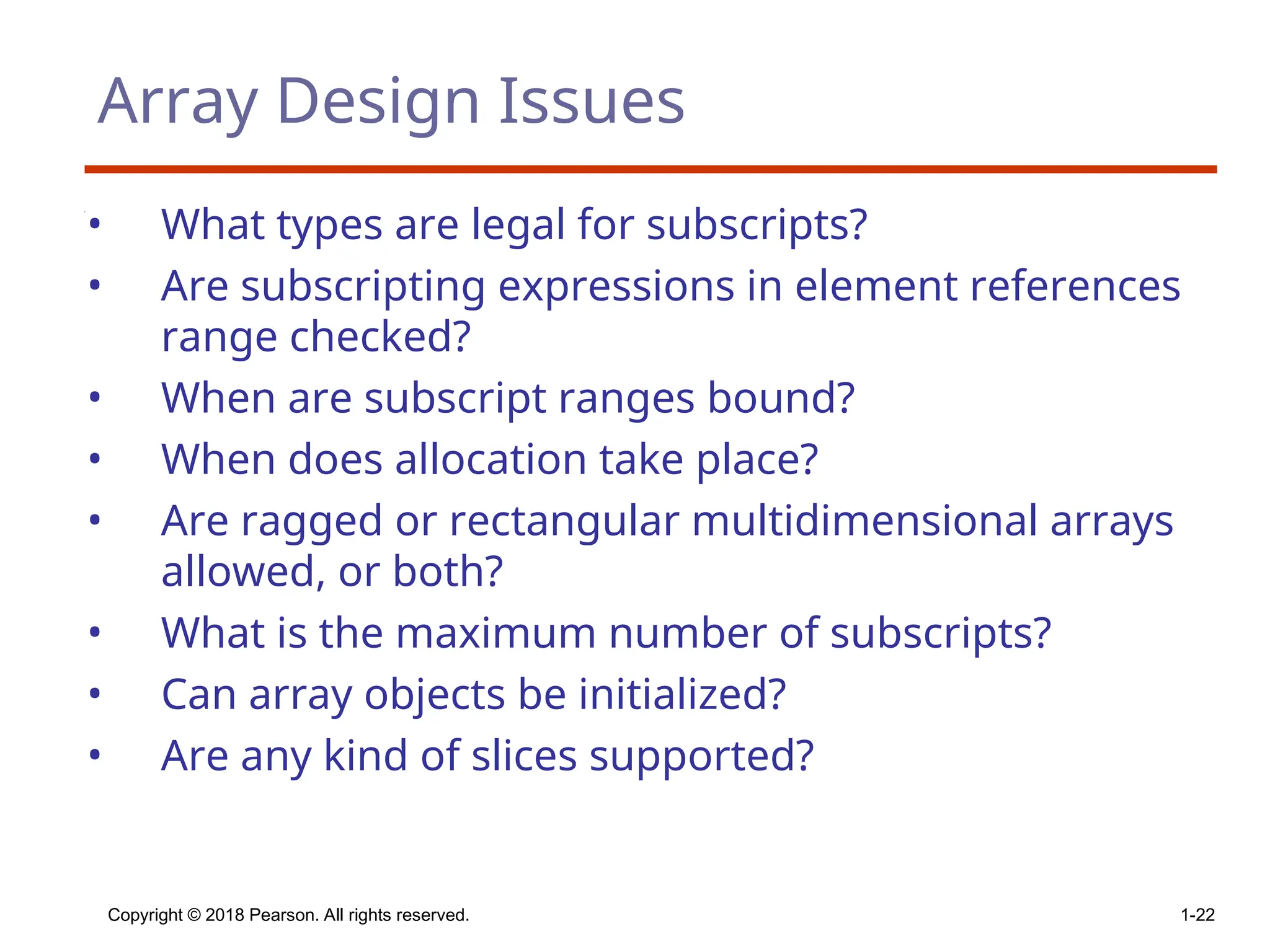 Copyright © 2018 Pearson. All rights reserved. 1-22
Array Design Issues
• What types are legal for subscripts?
• Are subscripting expressions in element references
range checked?
• When are subscript ranges bound?
• When does allocation take place?
• Are ragged or rectangular multidimensional arrays
allowed, or both?
• What is the maximum number of subscripts?
• Can array objects be initialized?
• Are any kind of slices supported?
 