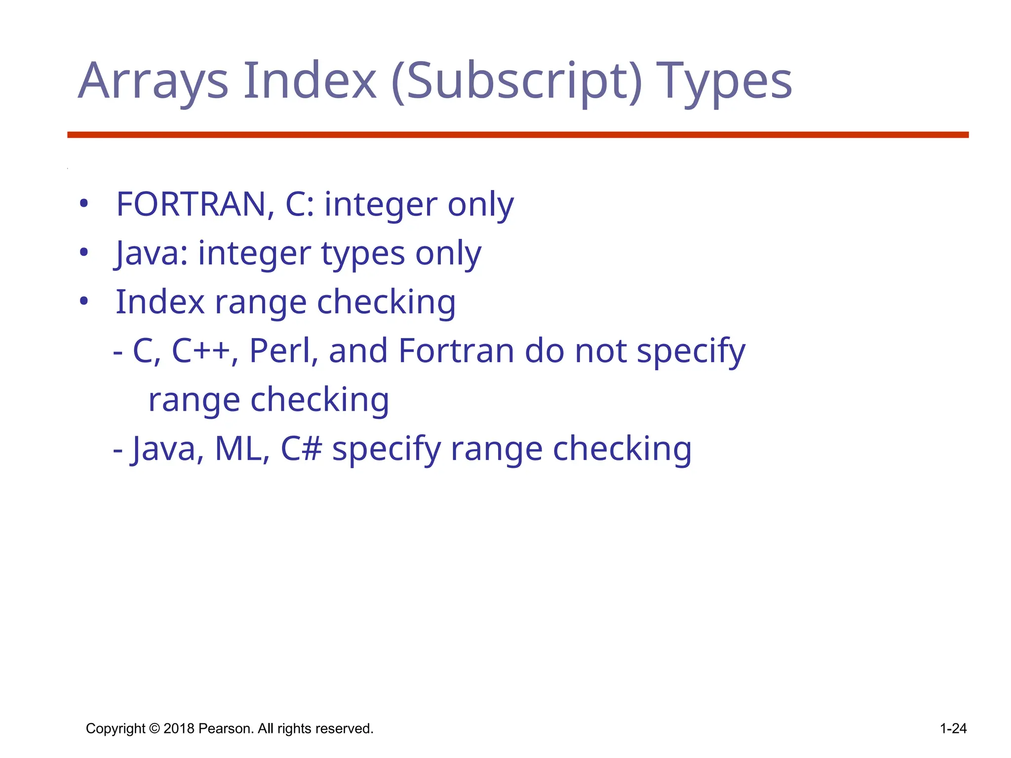 Copyright © 2018 Pearson. All rights reserved. 1-24
Arrays Index (Subscript) Types
• FORTRAN, C: integer only
• Java: integer types only
• Index range checking
- C, C++, Perl, and Fortran do not specify
range checking
- Java, ML, C# specify range checking
 