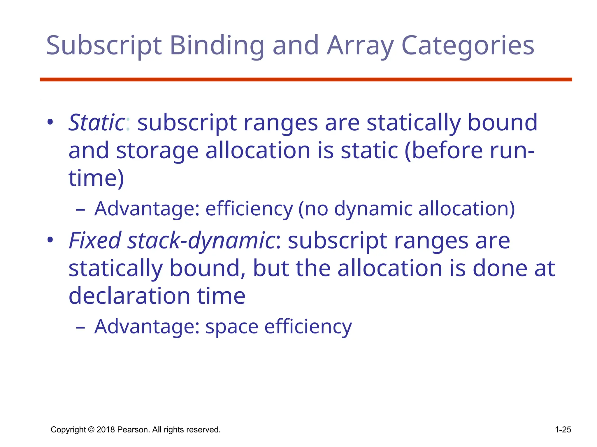 Copyright © 2018 Pearson. All rights reserved. 1-25
Subscript Binding and Array Categories
• Static: subscript ranges are statically bound
and storage allocation is static (before run-
time)
– Advantage: efficiency (no dynamic allocation)
• Fixed stack-dynamic: subscript ranges are
statically bound, but the allocation is done at
declaration time
– Advantage: space efficiency
 