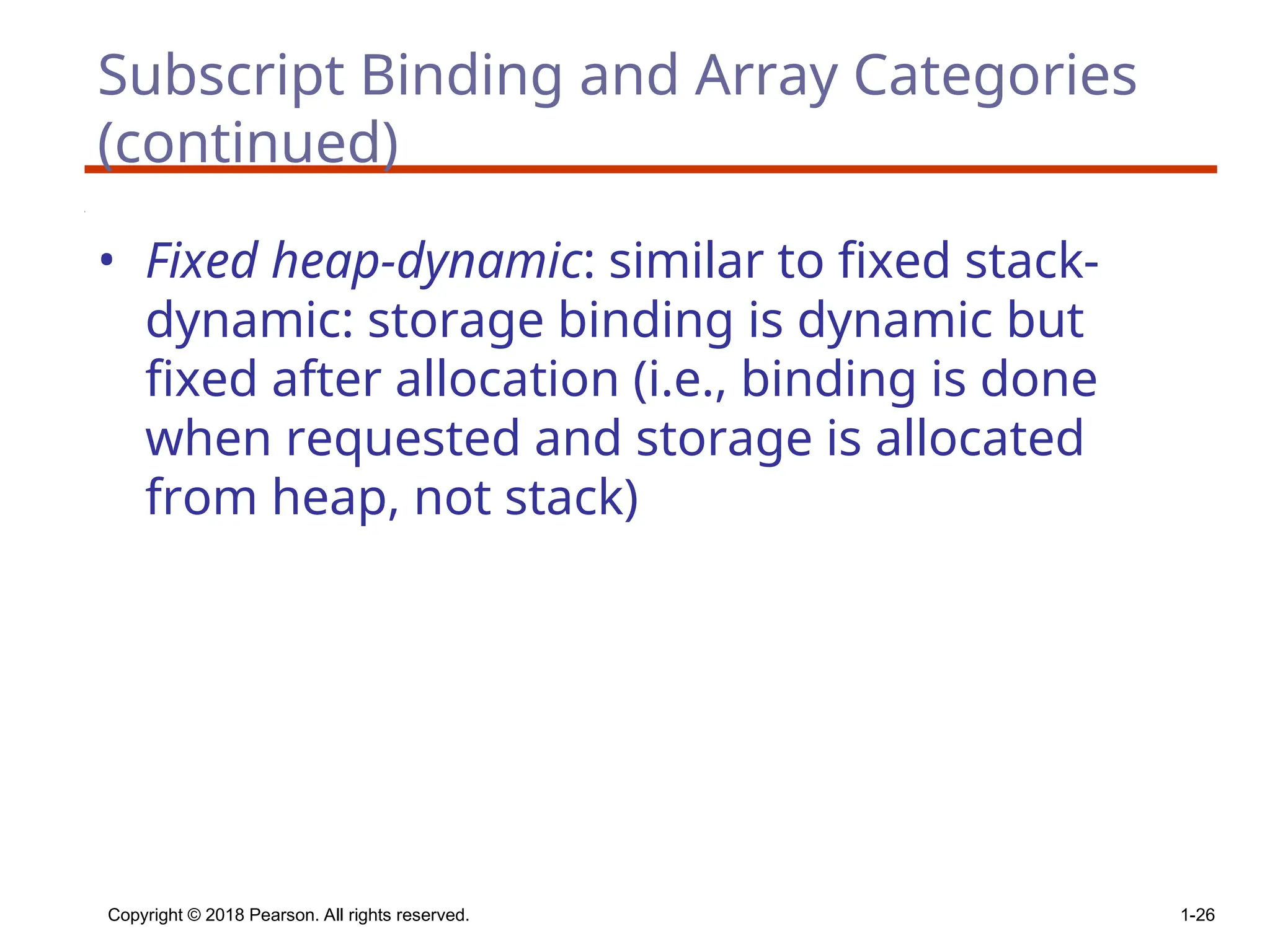 Copyright © 2018 Pearson. All rights reserved. 1-26
Subscript Binding and Array Categories
(continued)
• Fixed heap-dynamic: similar to fixed stack-
dynamic: storage binding is dynamic but
fixed after allocation (i.e., binding is done
when requested and storage is allocated
from heap, not stack)
 