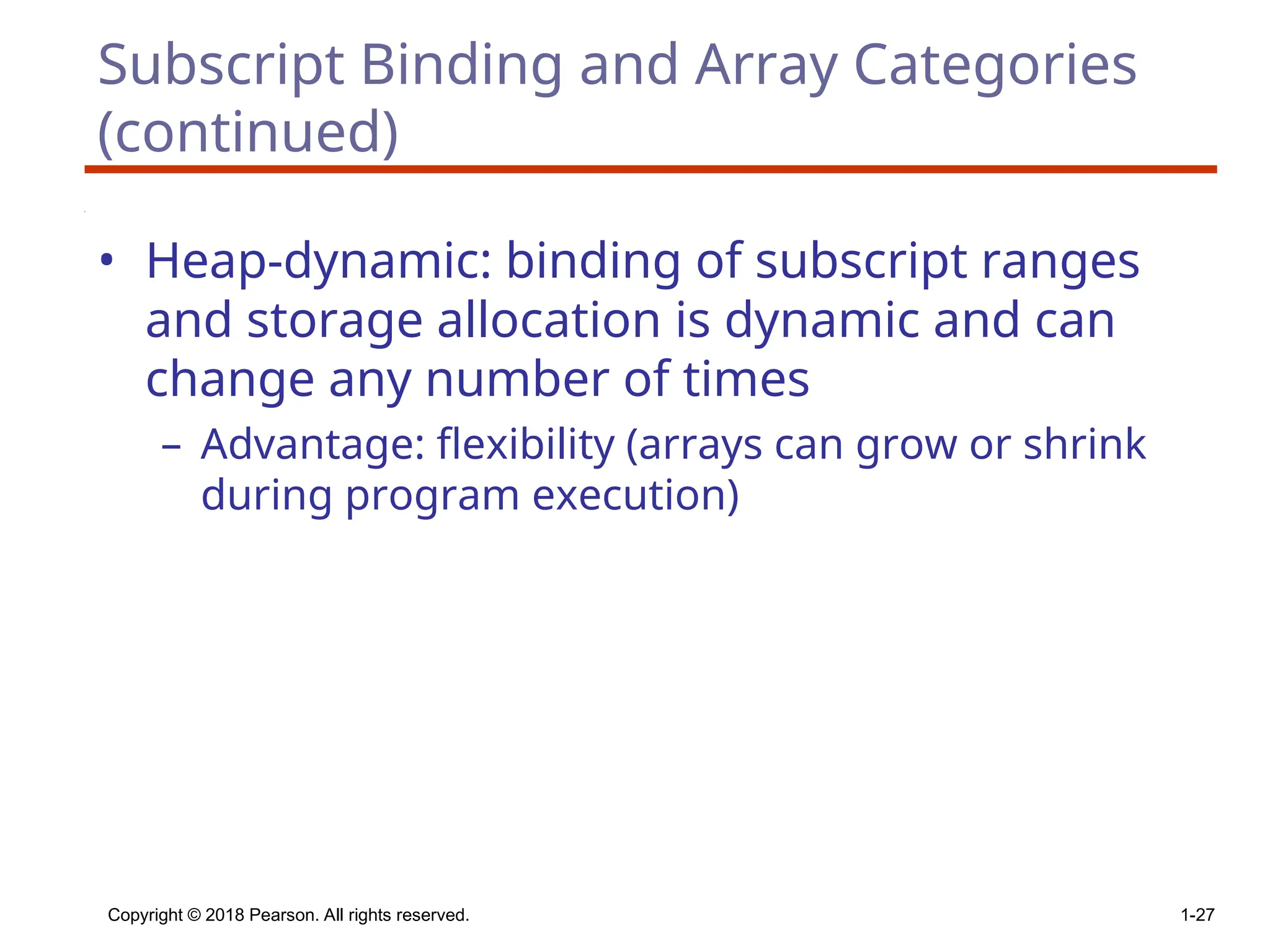 Copyright © 2018 Pearson. All rights reserved. 1-27
Subscript Binding and Array Categories
(continued)
• Heap-dynamic: binding of subscript ranges
and storage allocation is dynamic and can
change any number of times
– Advantage: flexibility (arrays can grow or shrink
during program execution)
 