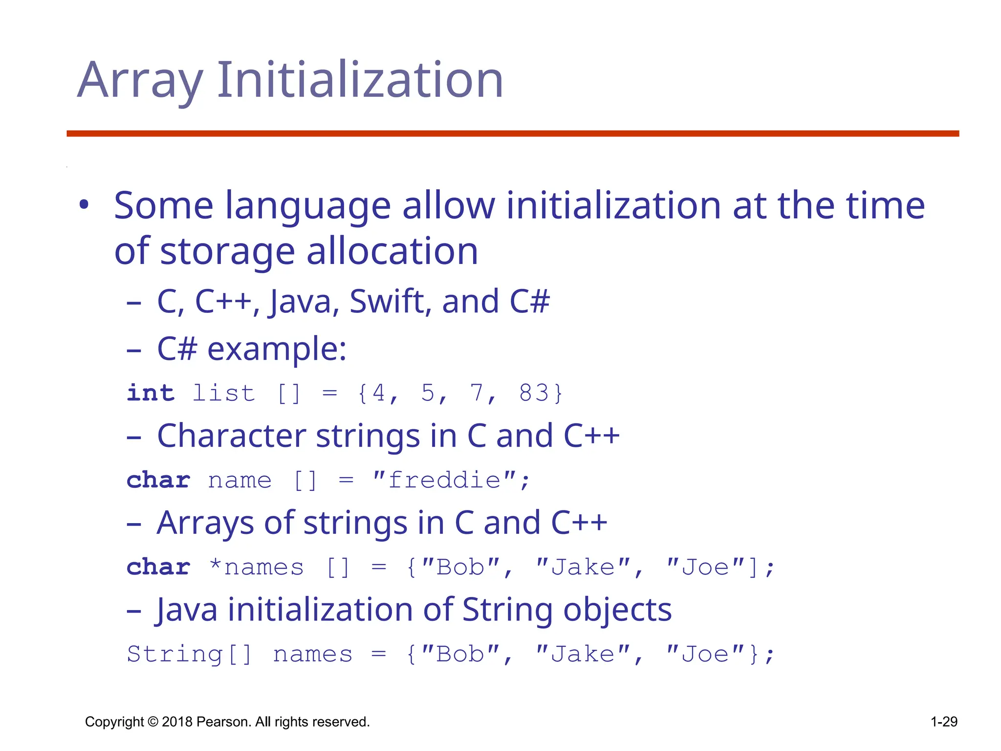 Copyright © 2018 Pearson. All rights reserved. 1-29
Array Initialization
• Some language allow initialization at the time
of storage allocation
– C, C++, Java, Swift, and C#
– C# example:
int list [] = {4, 5, 7, 83}
– Character strings in C and C++
char name [] = ″freddie″;
– Arrays of strings in C and C++
char *names [] = {″Bob″, ″Jake″, ″Joe″];
– Java initialization of String objects
String[] names = {″Bob″, ″Jake″, ″Joe″};
 