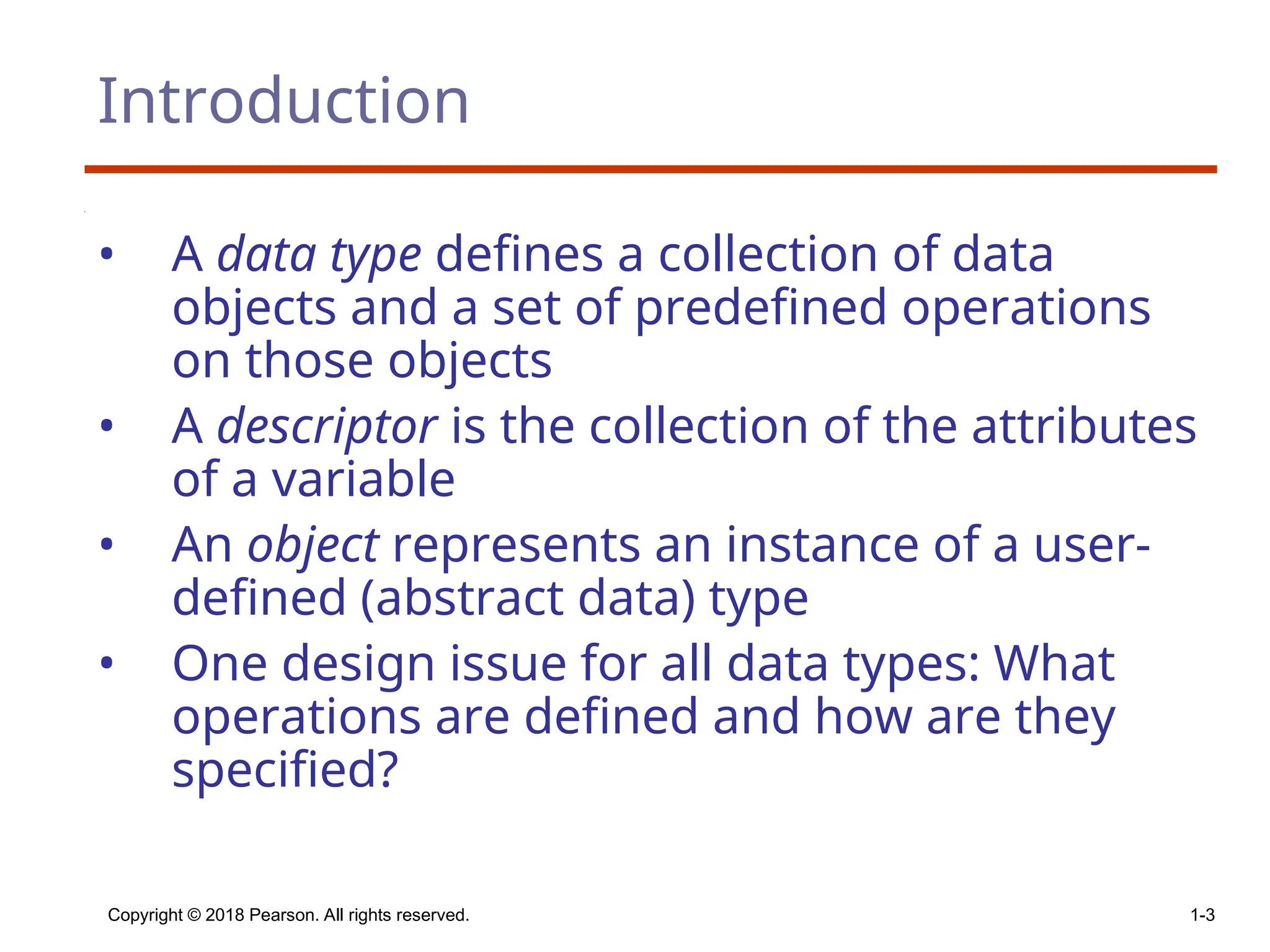 Copyright © 2018 Pearson. All rights reserved. 1-3
Introduction
• A data type defines a collection of data
objects and a set of predefined operations
on those objects
• A descriptor is the collection of the attributes
of a variable
• An object represents an instance of a user-
defined (abstract data) type
• One design issue for all data types: What
operations are defined and how are they
specified?
 
