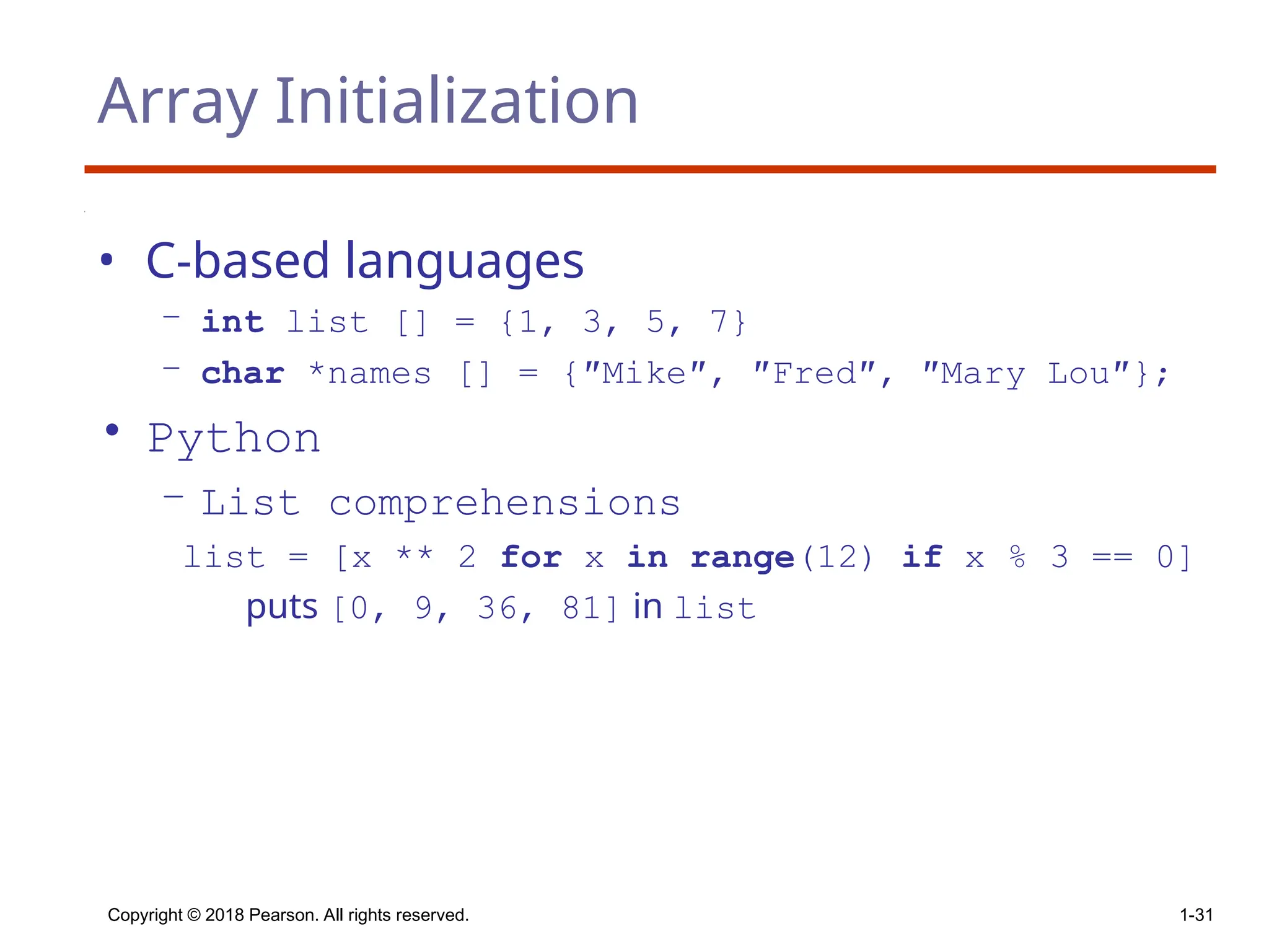 Array Initialization
• C-based languages
– int list [] = {1, 3, 5, 7}
– char *names [] = {″Mike″, ″Fred″, ″Mary Lou″};
• Python
– List comprehensions
list = [x ** 2 for x in range(12) if x % 3 == 0]
puts [0, 9, 36, 81] in list
Copyright © 2018 Pearson. All rights reserved. 1-31
 