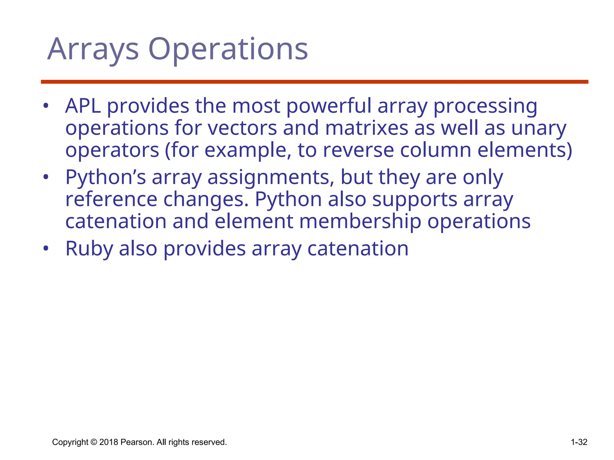 Copyright © 2018 Pearson. All rights reserved. 1-32
Arrays Operations
• APL provides the most powerful array processing
operations for vectors and matrixes as well as unary
operators (for example, to reverse column elements)
• Python’s array assignments, but they are only
reference changes. Python also supports array
catenation and element membership operations
• Ruby also provides array catenation
 