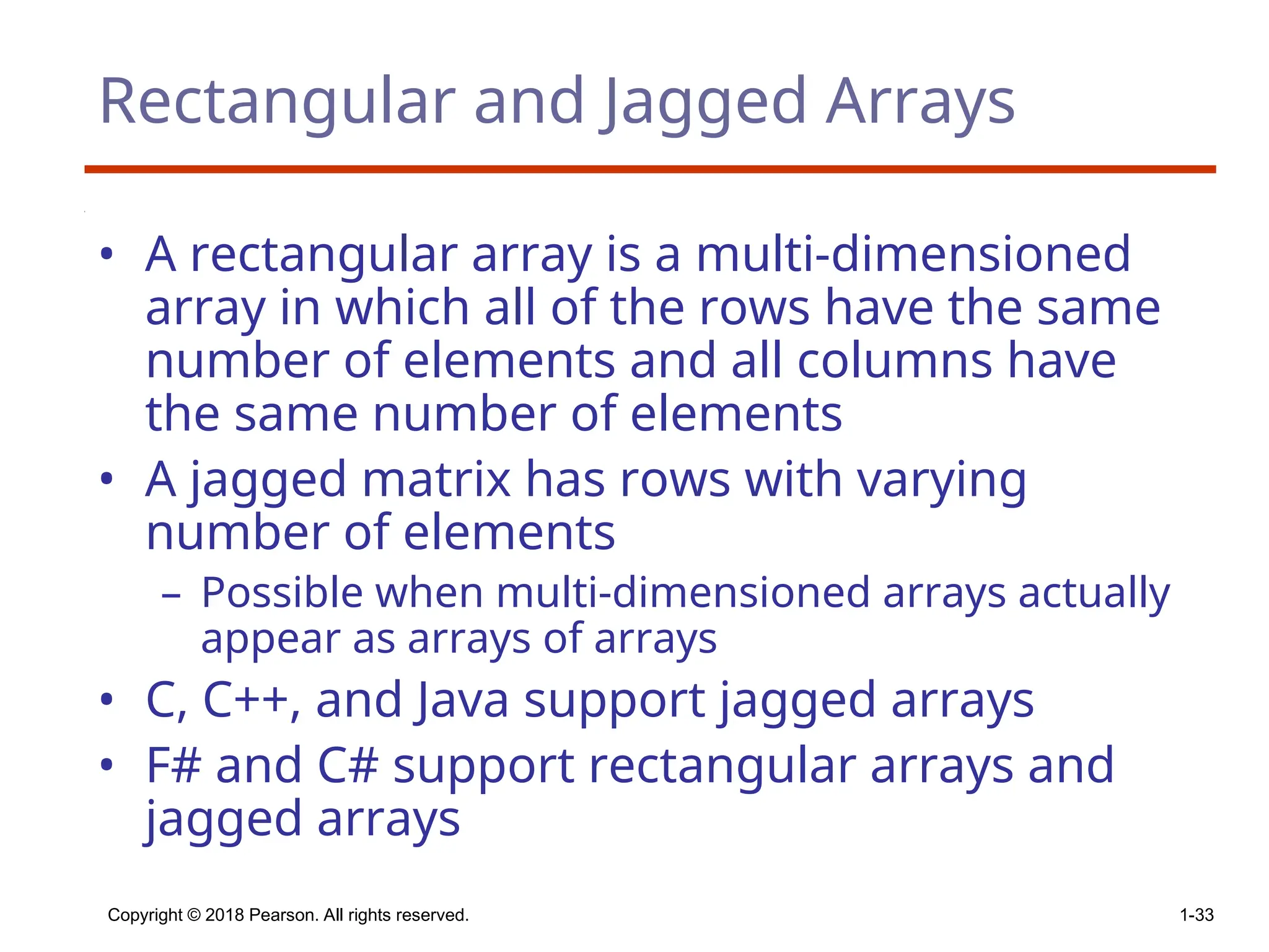 Copyright © 2018 Pearson. All rights reserved. 1-33
Rectangular and Jagged Arrays
• A rectangular array is a multi-dimensioned
array in which all of the rows have the same
number of elements and all columns have
the same number of elements
• A jagged matrix has rows with varying
number of elements
– Possible when multi-dimensioned arrays actually
appear as arrays of arrays
• C, C++, and Java support jagged arrays
• F# and C# support rectangular arrays and
jagged arrays
 