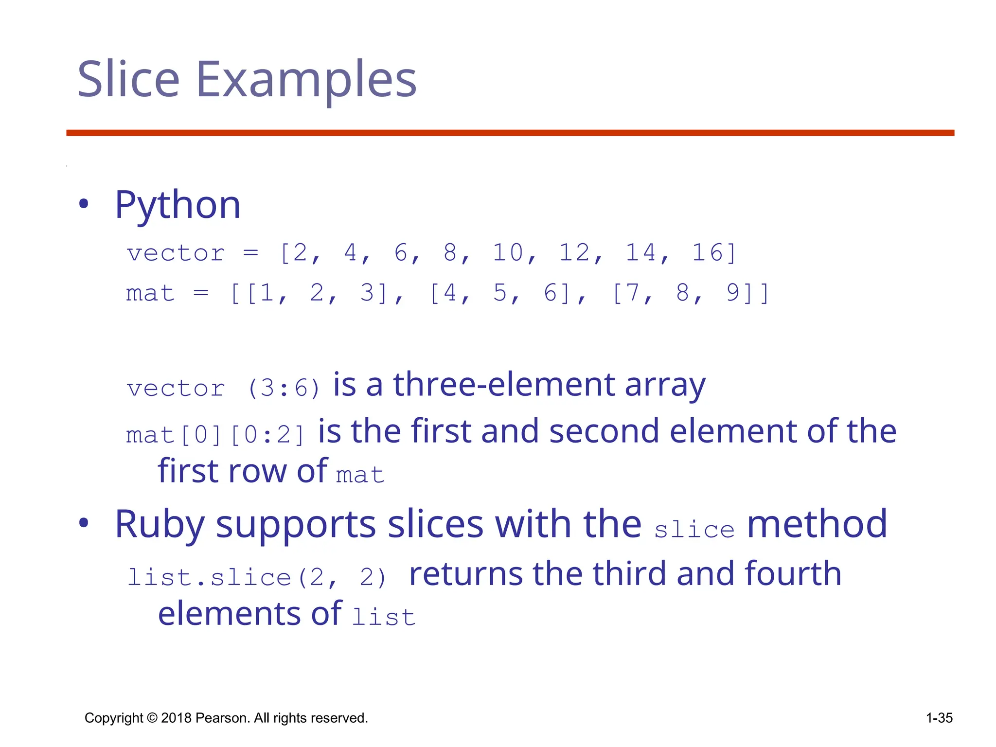 Copyright © 2018 Pearson. All rights reserved. 1-35
Slice Examples
• Python
vector = [2, 4, 6, 8, 10, 12, 14, 16]
mat = [[1, 2, 3], [4, 5, 6], [7, 8, 9]]
vector (3:6) is a three-element array
mat[0][0:2] is the first and second element of the
first row of mat
• Ruby supports slices with the slice method
list.slice(2, 2) returns the third and fourth
elements of list
 