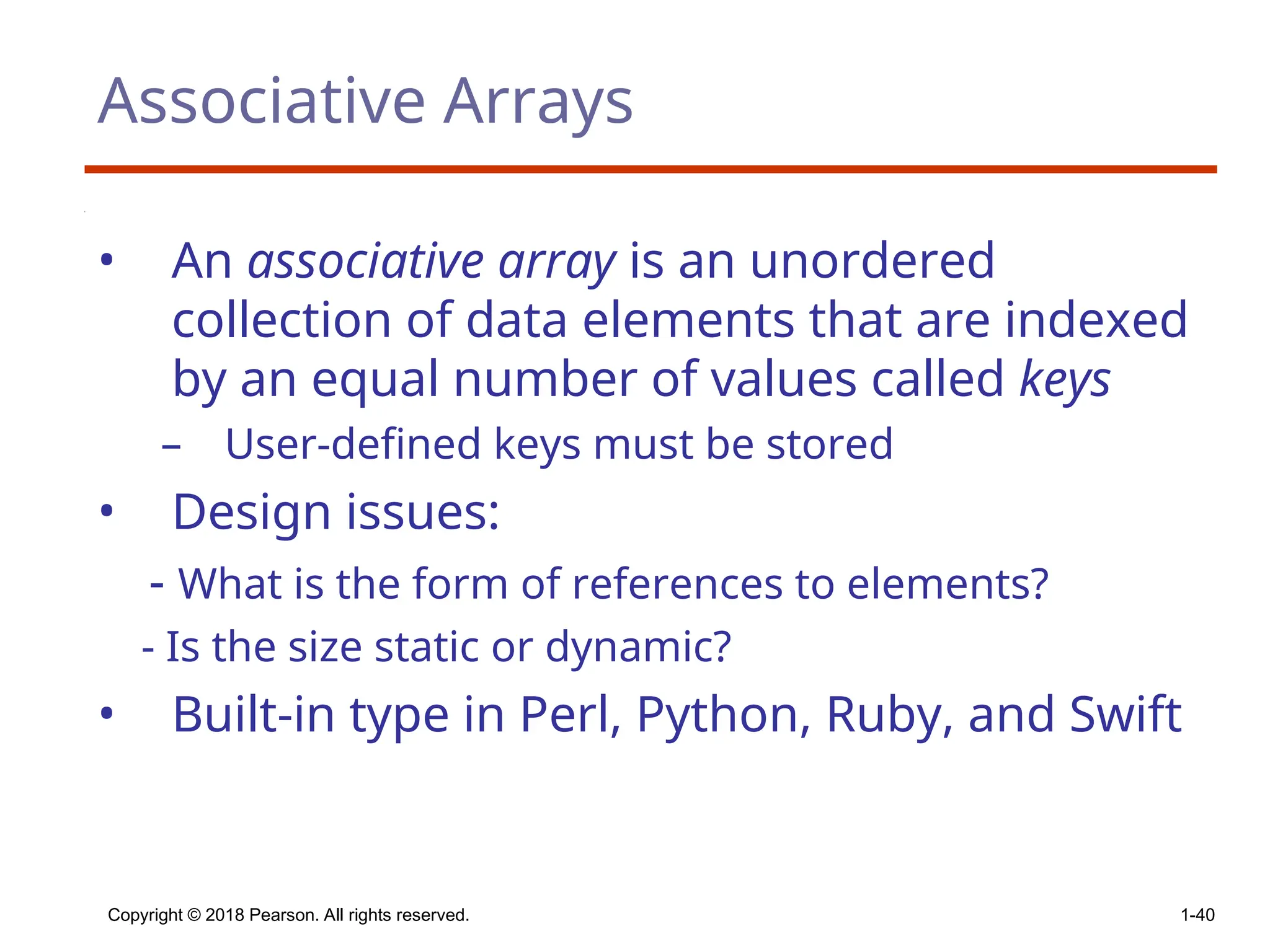 Copyright © 2018 Pearson. All rights reserved. 1-40
Associative Arrays
• An associative array is an unordered
collection of data elements that are indexed
by an equal number of values called keys
– User-defined keys must be stored
• Design issues:
- What is the form of references to elements?
- Is the size static or dynamic?
• Built-in type in Perl, Python, Ruby, and Swift
 