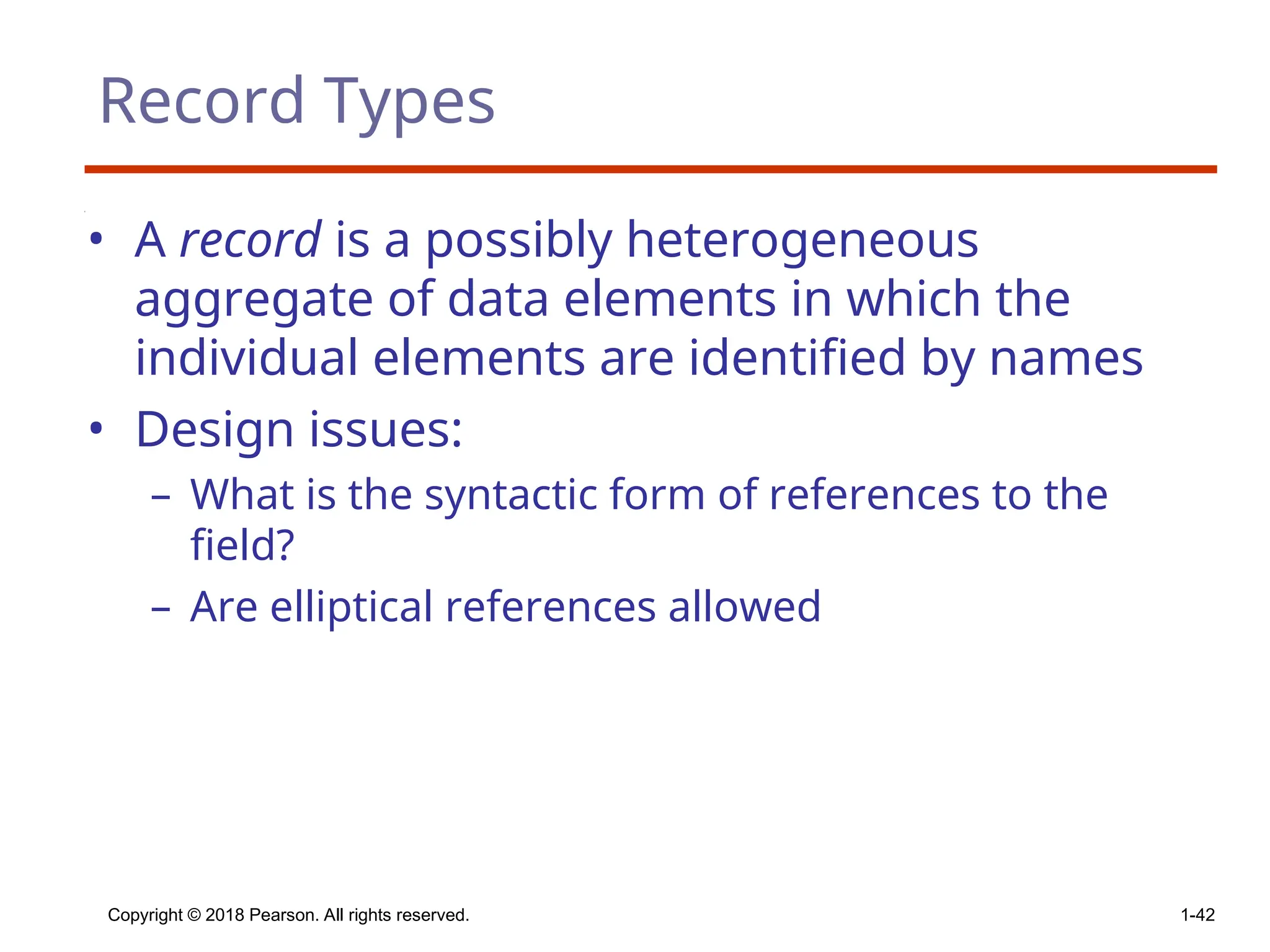 Copyright © 2018 Pearson. All rights reserved. 1-42
Record Types
• A record is a possibly heterogeneous
aggregate of data elements in which the
individual elements are identified by names
• Design issues:
– What is the syntactic form of references to the
field?
– Are elliptical references allowed
 