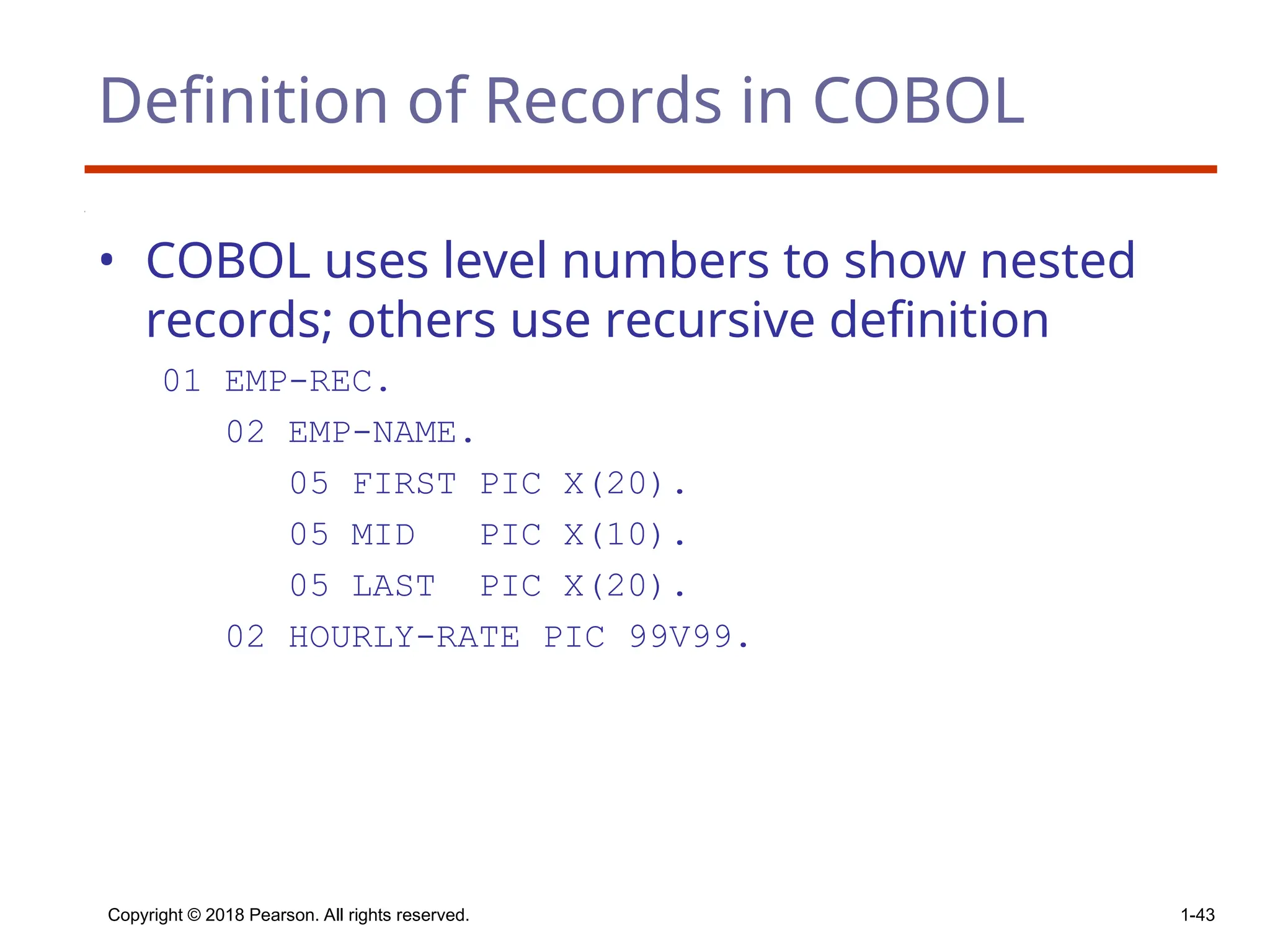 Copyright © 2018 Pearson. All rights reserved. 1-43
Definition of Records in COBOL
• COBOL uses level numbers to show nested
records; others use recursive definition
01 EMP-REC.
02 EMP-NAME.
05 FIRST PIC X(20).
05 MID PIC X(10).
05 LAST PIC X(20).
02 HOURLY-RATE PIC 99V99.
 