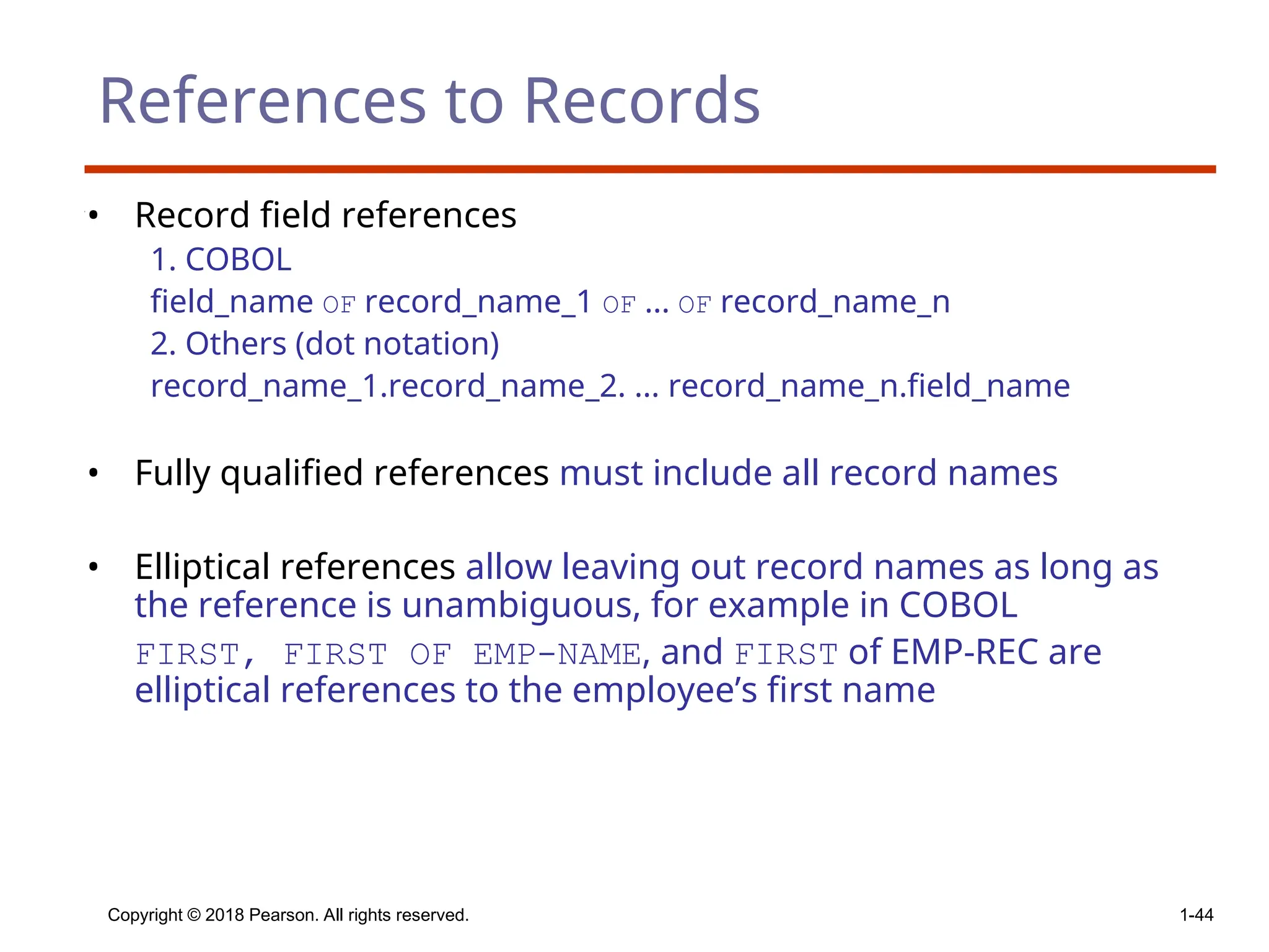 Copyright © 2018 Pearson. All rights reserved. 1-44
References to Records
• Record field references
1. COBOL
field_name OF record_name_1 OF ... OF record_name_n
2. Others (dot notation)
record_name_1.record_name_2. ... record_name_n.field_name
• Fully qualified references must include all record names
• Elliptical references allow leaving out record names as long as
the reference is unambiguous, for example in COBOL
FIRST, FIRST OF EMP-NAME, and FIRST of EMP-REC are
elliptical references to the employee’s first name
 
