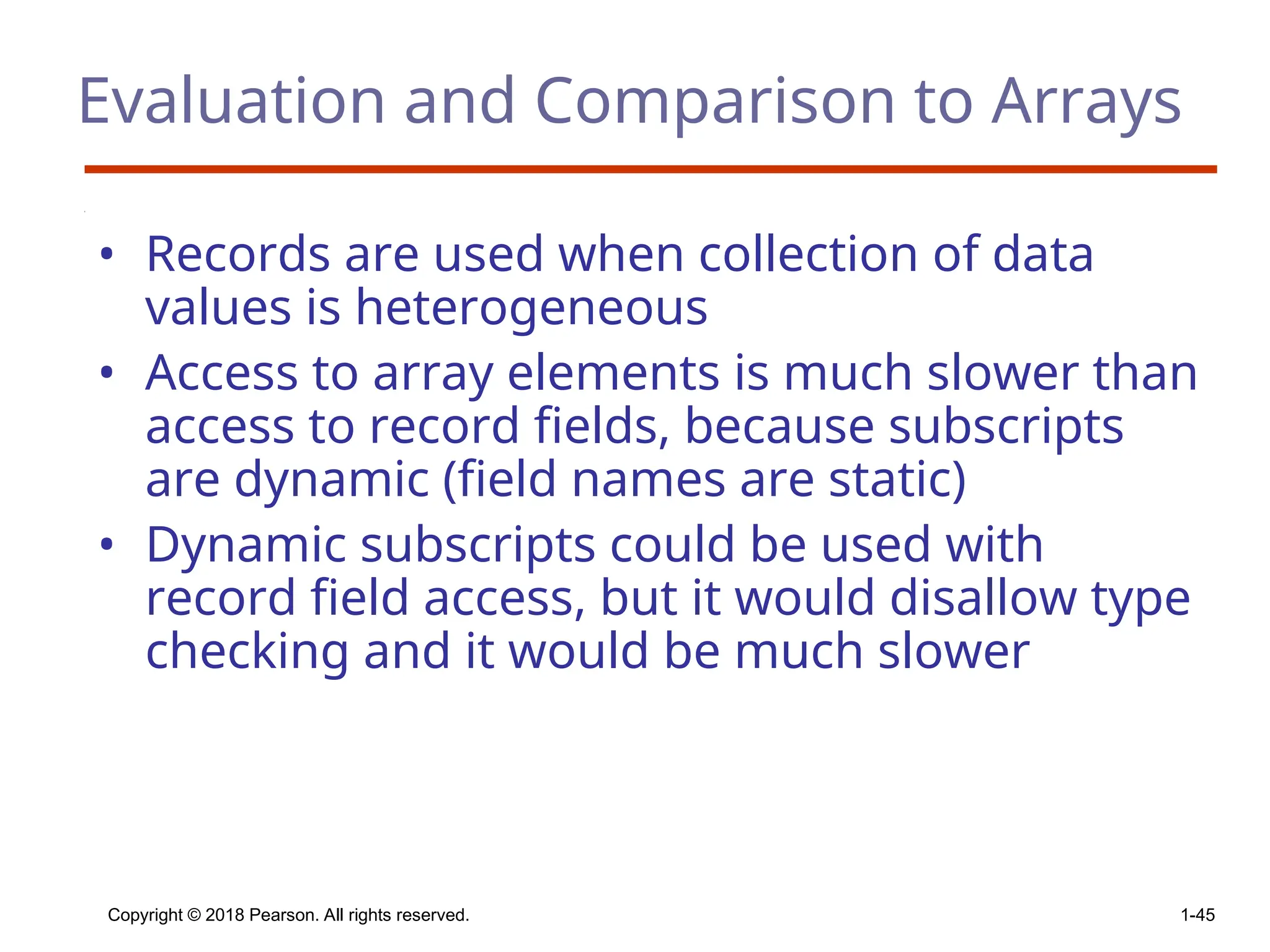 Copyright © 2018 Pearson. All rights reserved. 1-45
Evaluation and Comparison to Arrays
• Records are used when collection of data
values is heterogeneous
• Access to array elements is much slower than
access to record fields, because subscripts
are dynamic (field names are static)
• Dynamic subscripts could be used with
record field access, but it would disallow type
checking and it would be much slower
 