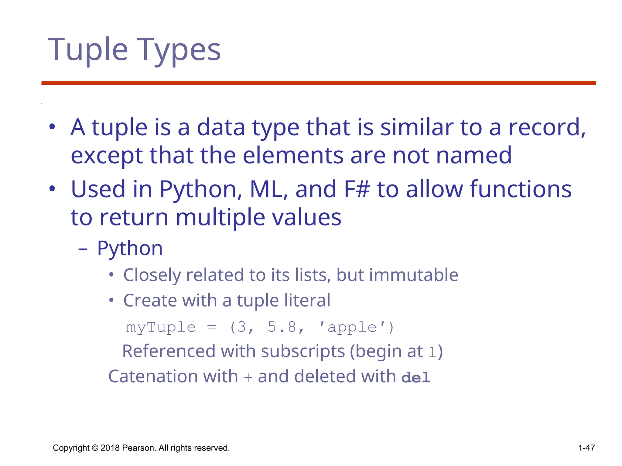 Tuple Types
• A tuple is a data type that is similar to a record,
except that the elements are not named
• Used in Python, ML, and F# to allow functions
to return multiple values
– Python
• Closely related to its lists, but immutable
• Create with a tuple literal
myTuple = (3, 5.8, ′apple′)
Referenced with subscripts (begin at 1)
Catenation with + and deleted with del
Copyright © 2018 Pearson. All rights reserved. 1-47
 