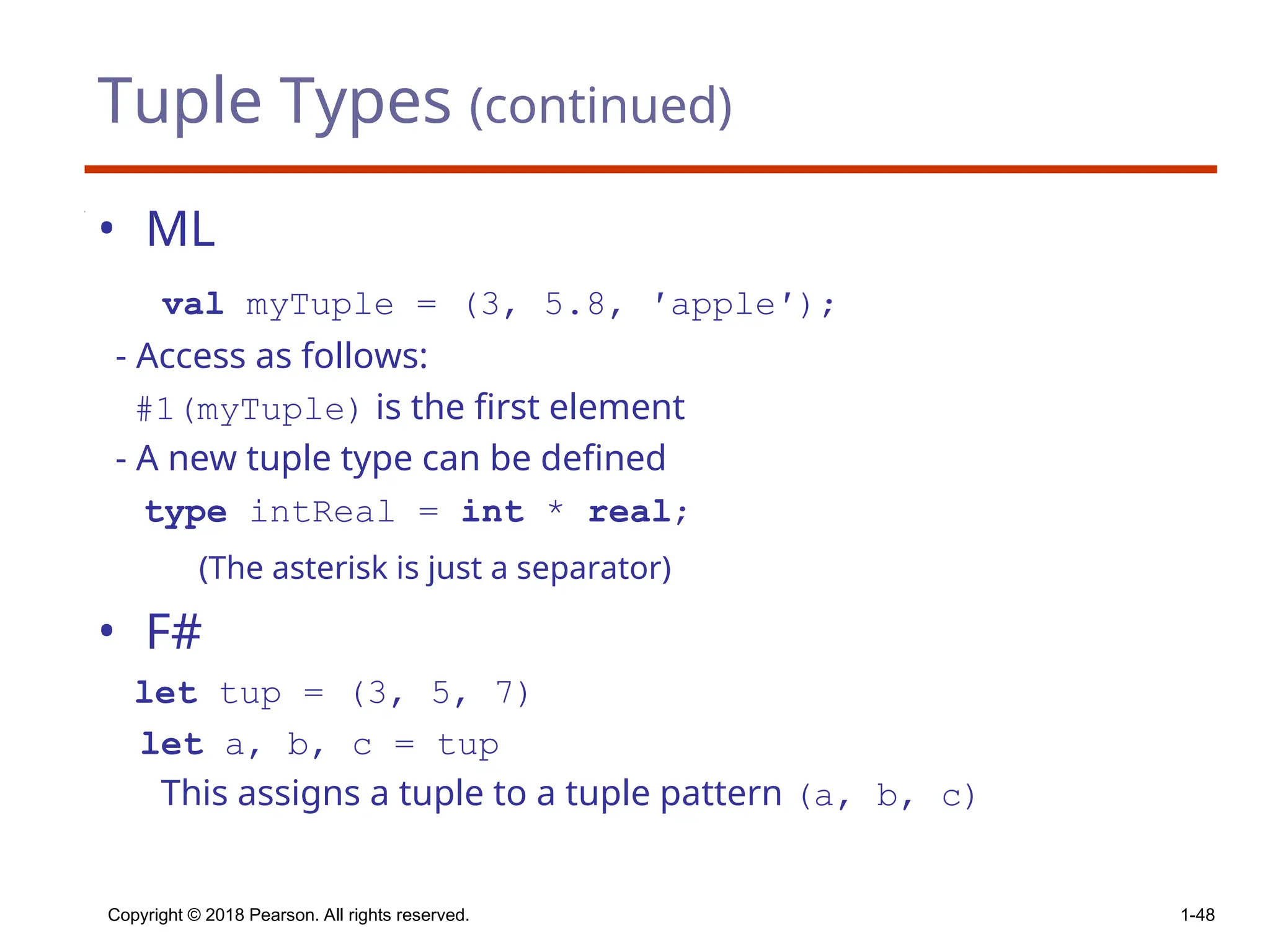 Tuple Types (continued)
• ML
val myTuple = (3, 5.8, ′apple′);
- Access as follows:
#1(myTuple) is the first element
- A new tuple type can be defined
type intReal = int * real;
(The asterisk is just a separator)
• F#
let tup = (3, 5, 7)
let a, b, c = tup
This assigns a tuple to a tuple pattern (a, b, c)
Copyright © 2018 Pearson. All rights reserved. 1-48
 