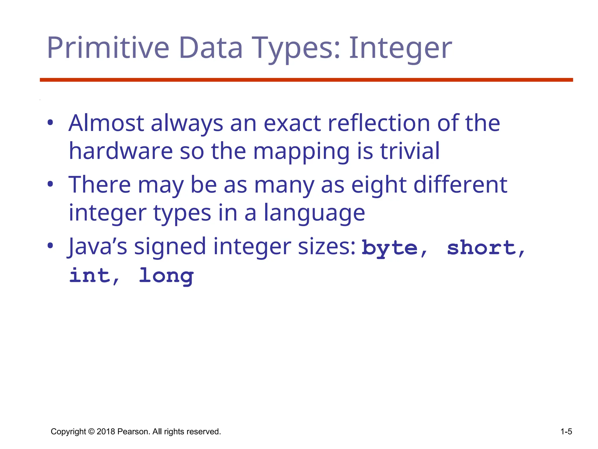 Copyright © 2018 Pearson. All rights reserved. 1-5
Primitive Data Types: Integer
• Almost always an exact reflection of the
hardware so the mapping is trivial
• There may be as many as eight different
integer types in a language
• Java’s signed integer sizes: byte, short,
int, long
 