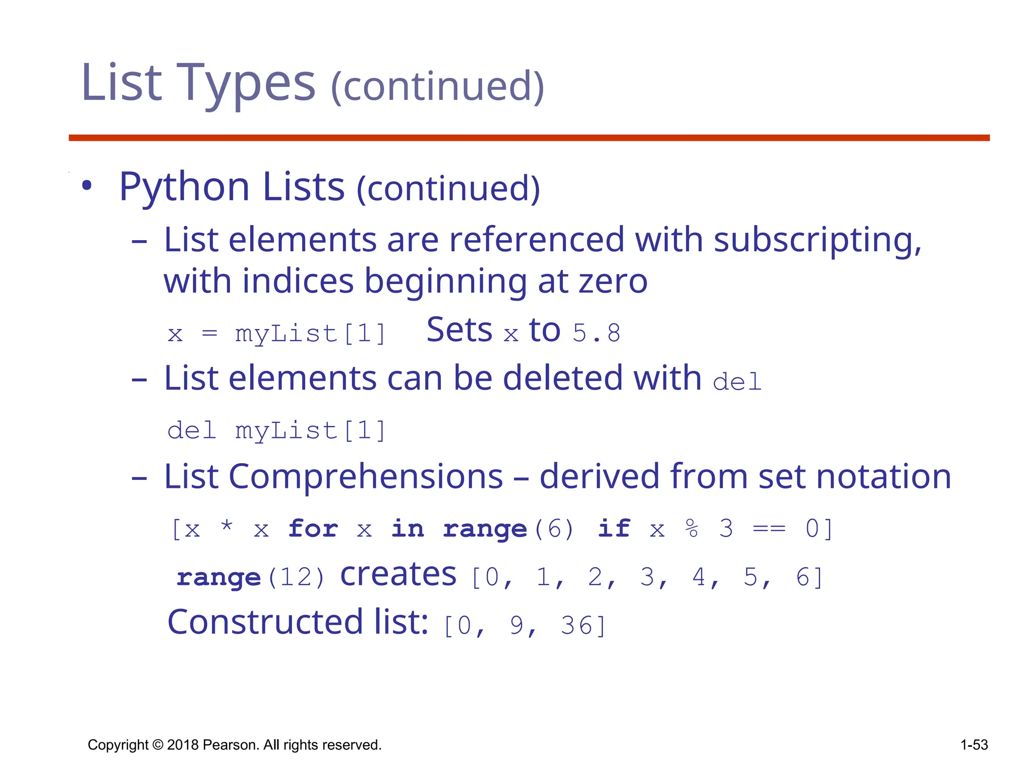 List Types (continued)
• Python Lists (continued)
– List elements are referenced with subscripting,
with indices beginning at zero
x = myList[1] Sets x to 5.8
– List elements can be deleted with del
del myList[1]
– List Comprehensions – derived from set notation
[x * x for x in range(6) if x % 3 == 0]
range(12) creates [0, 1, 2, 3, 4, 5, 6]
Constructed list: [0, 9, 36]
Copyright © 2018 Pearson. All rights reserved. 1-53
 