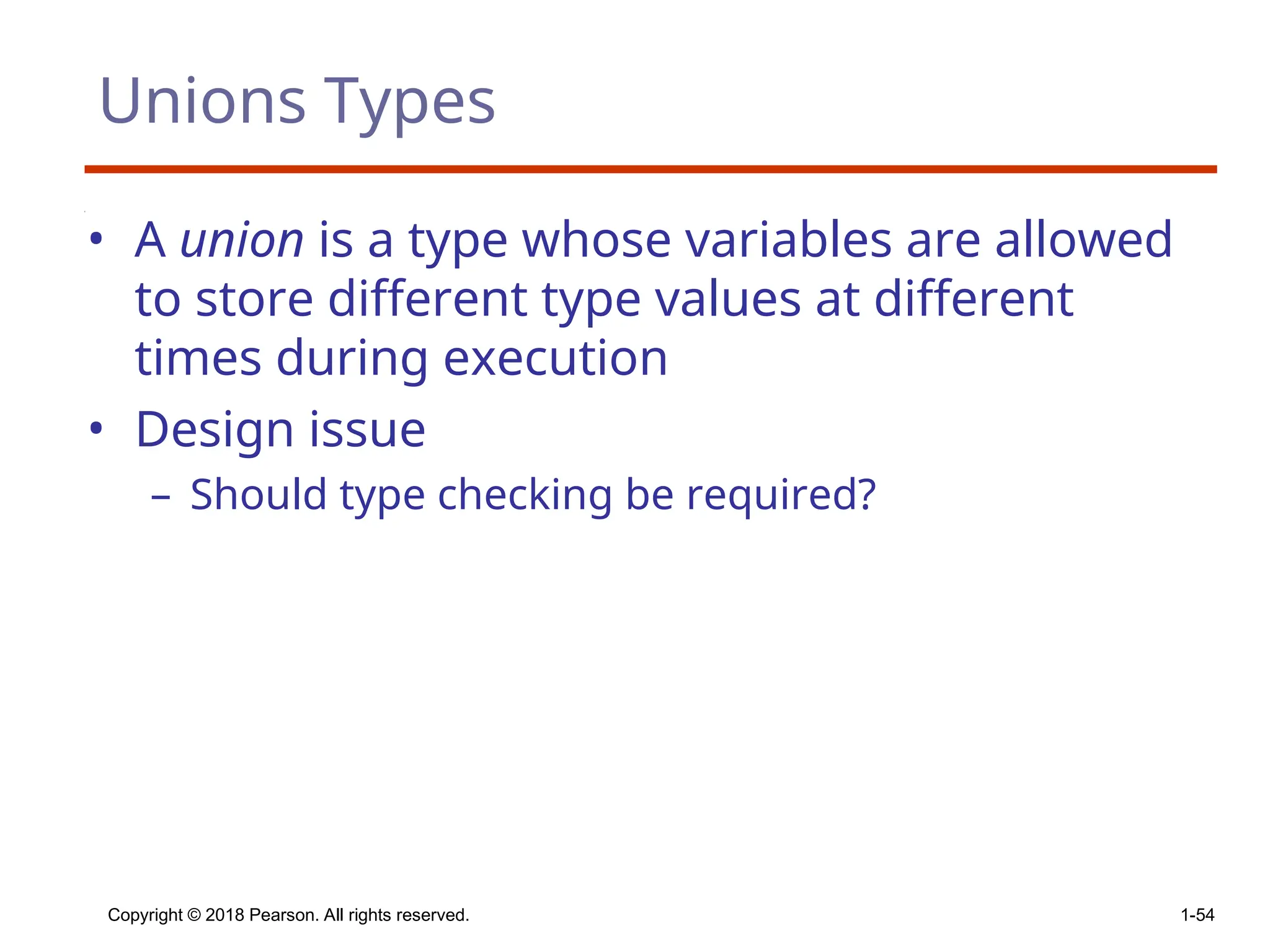 Copyright © 2018 Pearson. All rights reserved. 1-54
Unions Types
• A union is a type whose variables are allowed
to store different type values at different
times during execution
• Design issue
– Should type checking be required?
 