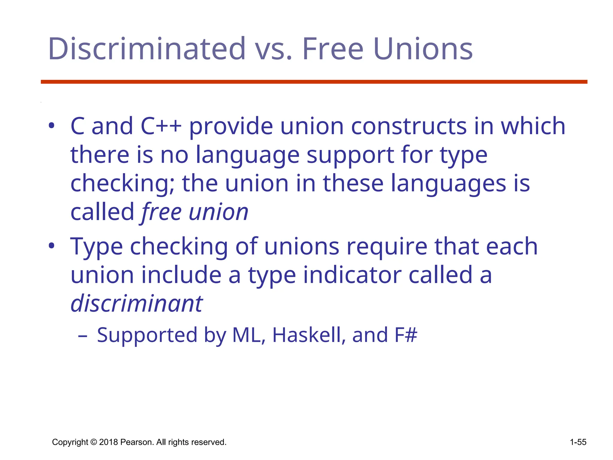 Copyright © 2018 Pearson. All rights reserved. 1-55
Discriminated vs. Free Unions
• C and C++ provide union constructs in which
there is no language support for type
checking; the union in these languages is
called free union
• Type checking of unions require that each
union include a type indicator called a
discriminant
– Supported by ML, Haskell, and F#
 