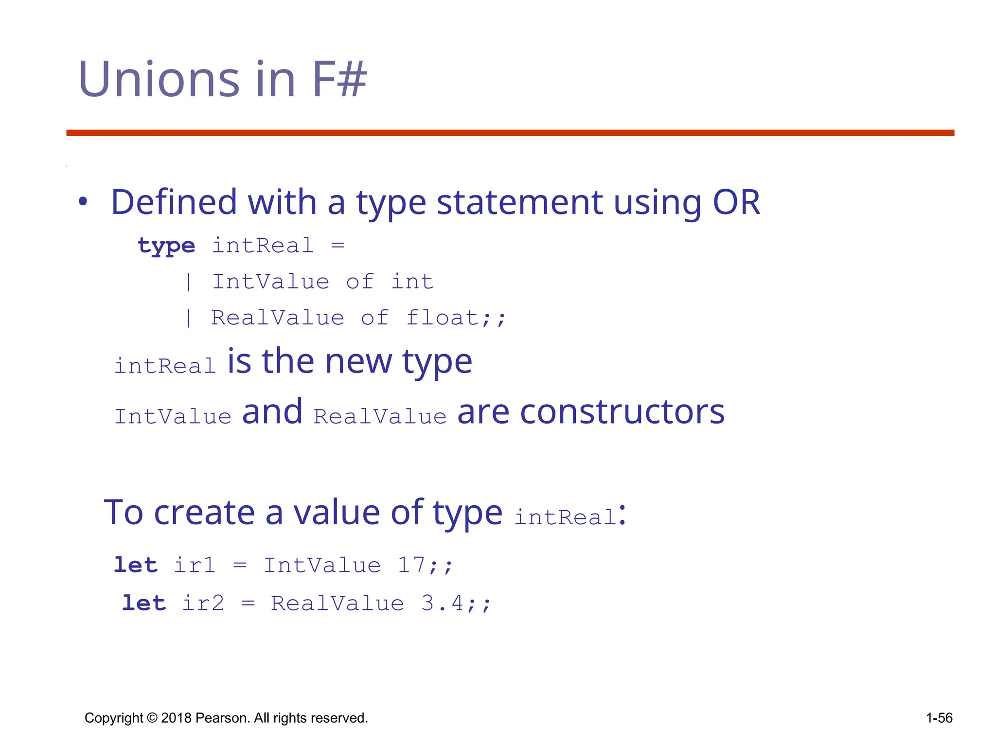 Unions in F#
• Defined with a type statement using OR
type intReal =
| IntValue of int
| RealValue of float;;
intReal is the new type
IntValue and RealValue are constructors
To create a value of type intReal:
let ir1 = IntValue 17;;
let ir2 = RealValue 3.4;;
Copyright © 2018 Pearson. All rights reserved. 1-56
 