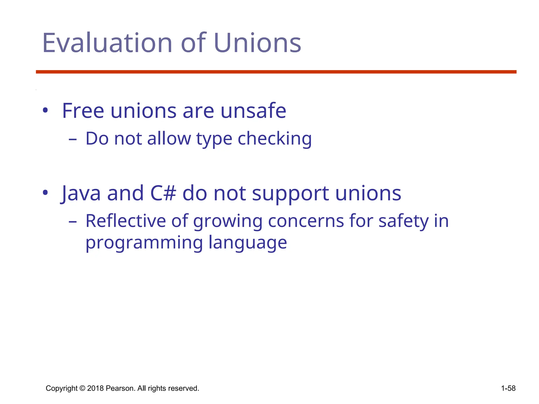 Copyright © 2018 Pearson. All rights reserved. 1-58
Evaluation of Unions
• Free unions are unsafe
– Do not allow type checking
• Java and C# do not support unions
– Reflective of growing concerns for safety in
programming language
 