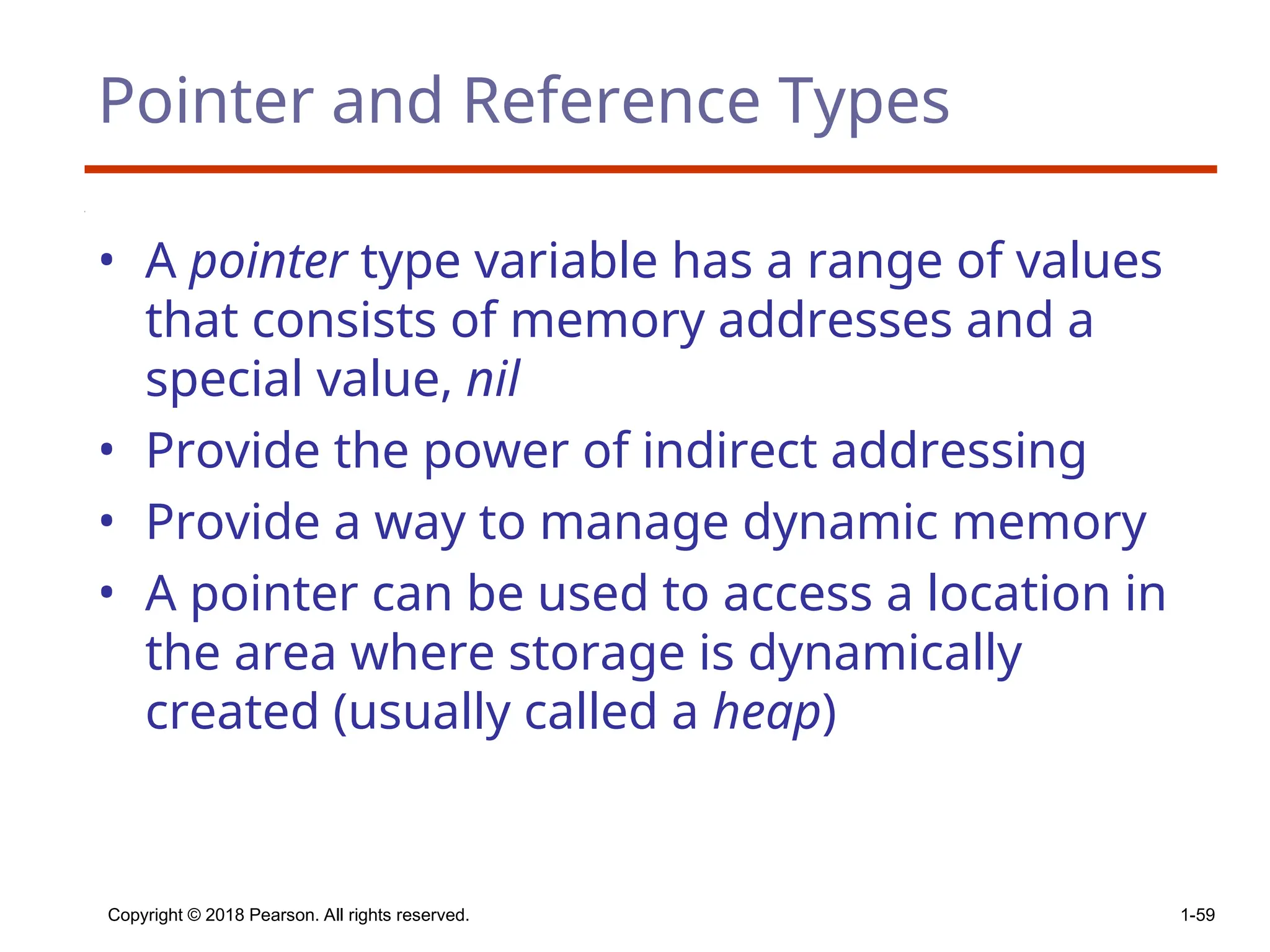 Copyright © 2018 Pearson. All rights reserved. 1-59
Pointer and Reference Types
• A pointer type variable has a range of values
that consists of memory addresses and a
special value, nil
• Provide the power of indirect addressing
• Provide a way to manage dynamic memory
• A pointer can be used to access a location in
the area where storage is dynamically
created (usually called a heap)
 