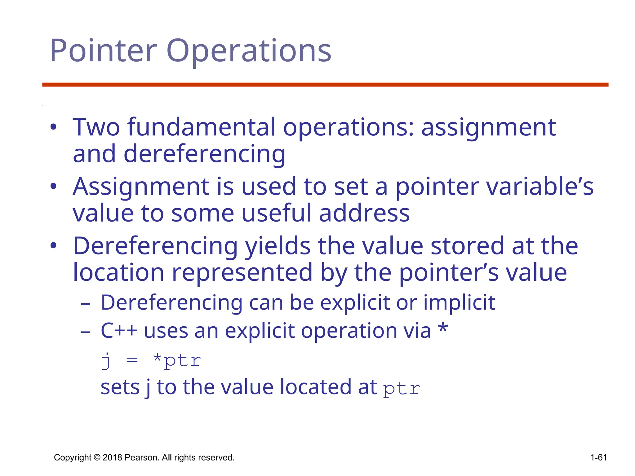 Copyright © 2018 Pearson. All rights reserved. 1-61
Pointer Operations
• Two fundamental operations: assignment
and dereferencing
• Assignment is used to set a pointer variable’s
value to some useful address
• Dereferencing yields the value stored at the
location represented by the pointer’s value
– Dereferencing can be explicit or implicit
– C++ uses an explicit operation via *
j = *ptr
sets j to the value located at ptr
 