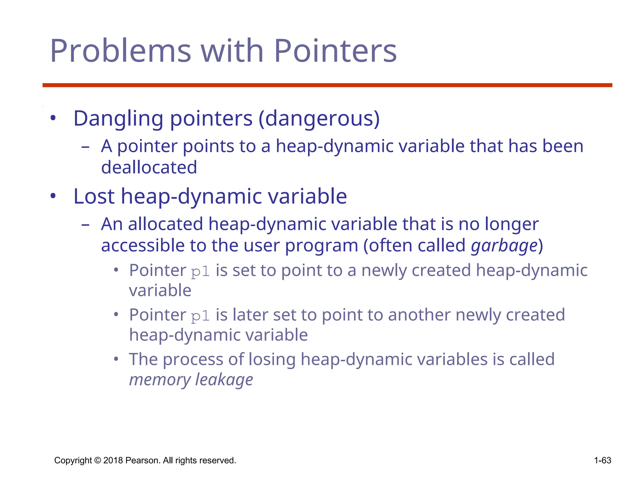 Copyright © 2018 Pearson. All rights reserved. 1-63
Problems with Pointers
• Dangling pointers (dangerous)
– A pointer points to a heap-dynamic variable that has been
deallocated
• Lost heap-dynamic variable
– An allocated heap-dynamic variable that is no longer
accessible to the user program (often called garbage)
• Pointer p1 is set to point to a newly created heap-dynamic
variable
• Pointer p1 is later set to point to another newly created
heap-dynamic variable
• The process of losing heap-dynamic variables is called
memory leakage
 