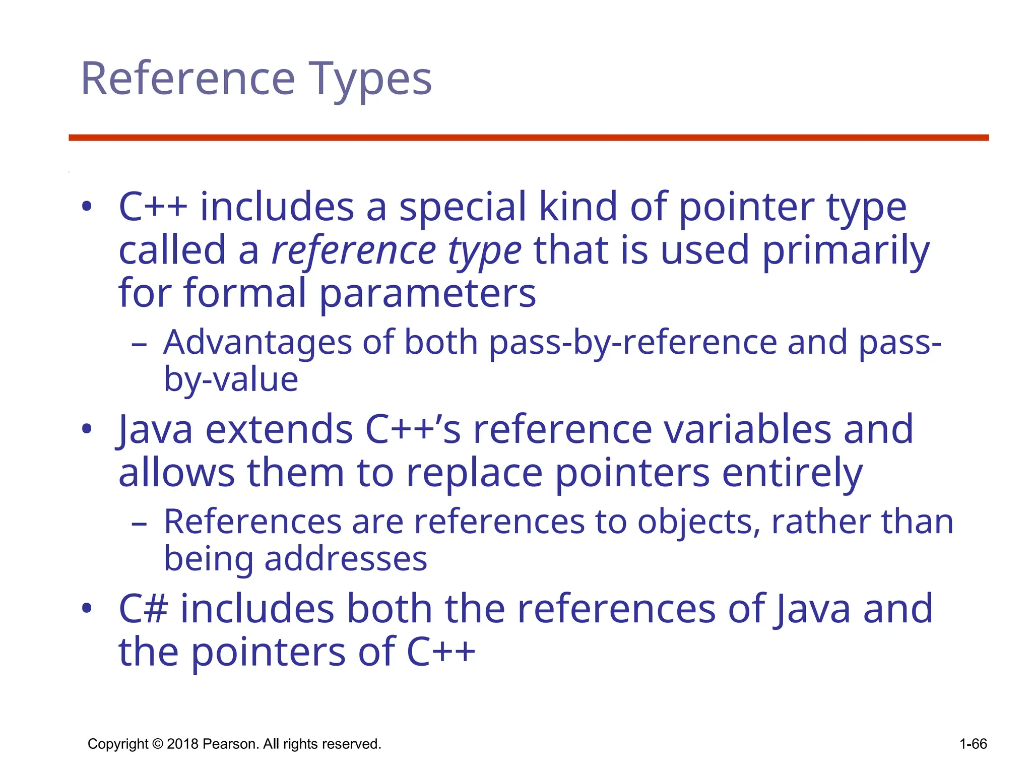 Copyright © 2018 Pearson. All rights reserved. 1-66
Reference Types
• C++ includes a special kind of pointer type
called a reference type that is used primarily
for formal parameters
– Advantages of both pass-by-reference and pass-
by-value
• Java extends C++’s reference variables and
allows them to replace pointers entirely
– References are references to objects, rather than
being addresses
• C# includes both the references of Java and
the pointers of C++
 