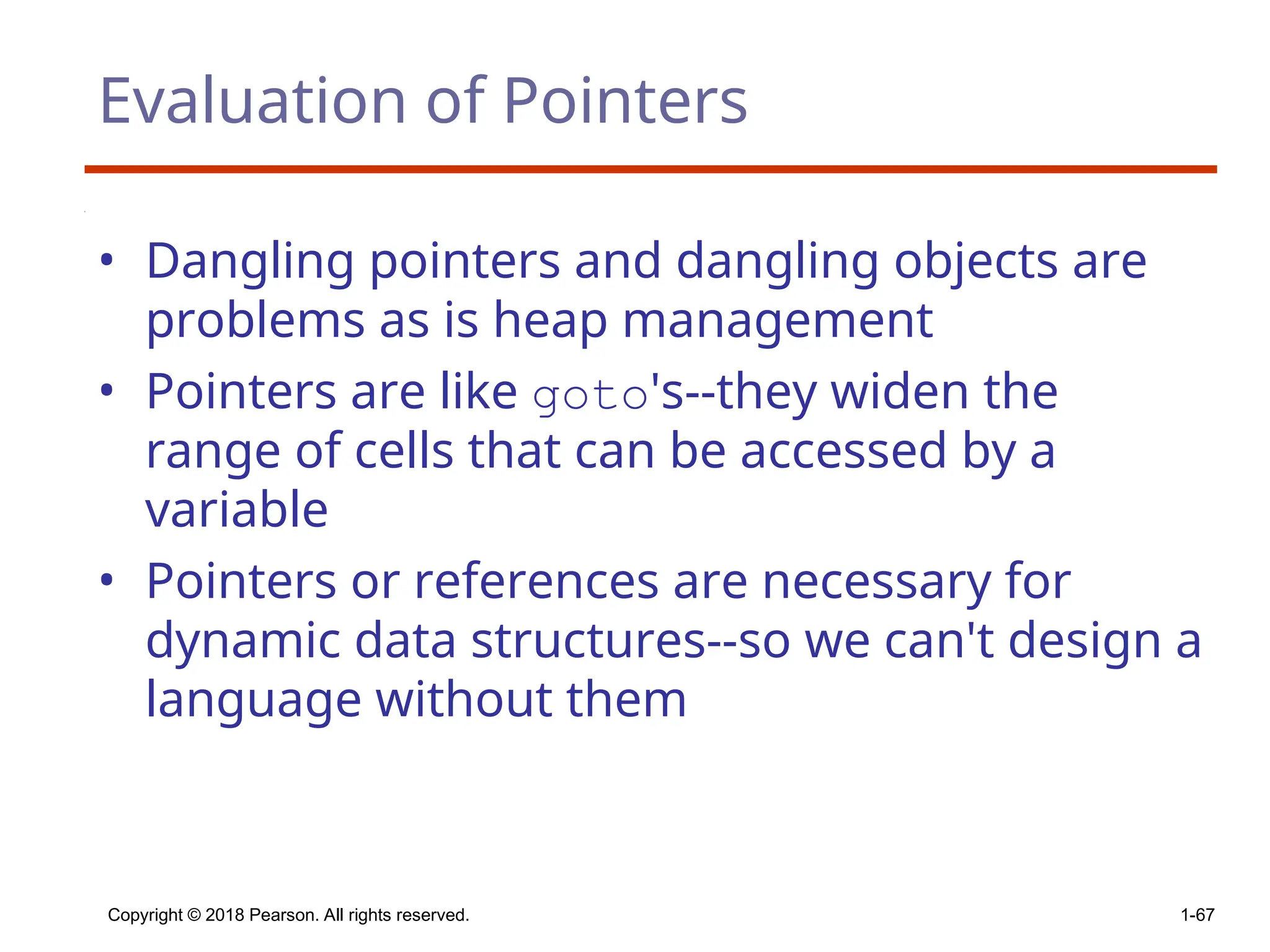 Copyright © 2018 Pearson. All rights reserved. 1-67
Evaluation of Pointers
• Dangling pointers and dangling objects are
problems as is heap management
• Pointers are like goto's--they widen the
range of cells that can be accessed by a
variable
• Pointers or references are necessary for
dynamic data structures--so we can't design a
language without them
 
