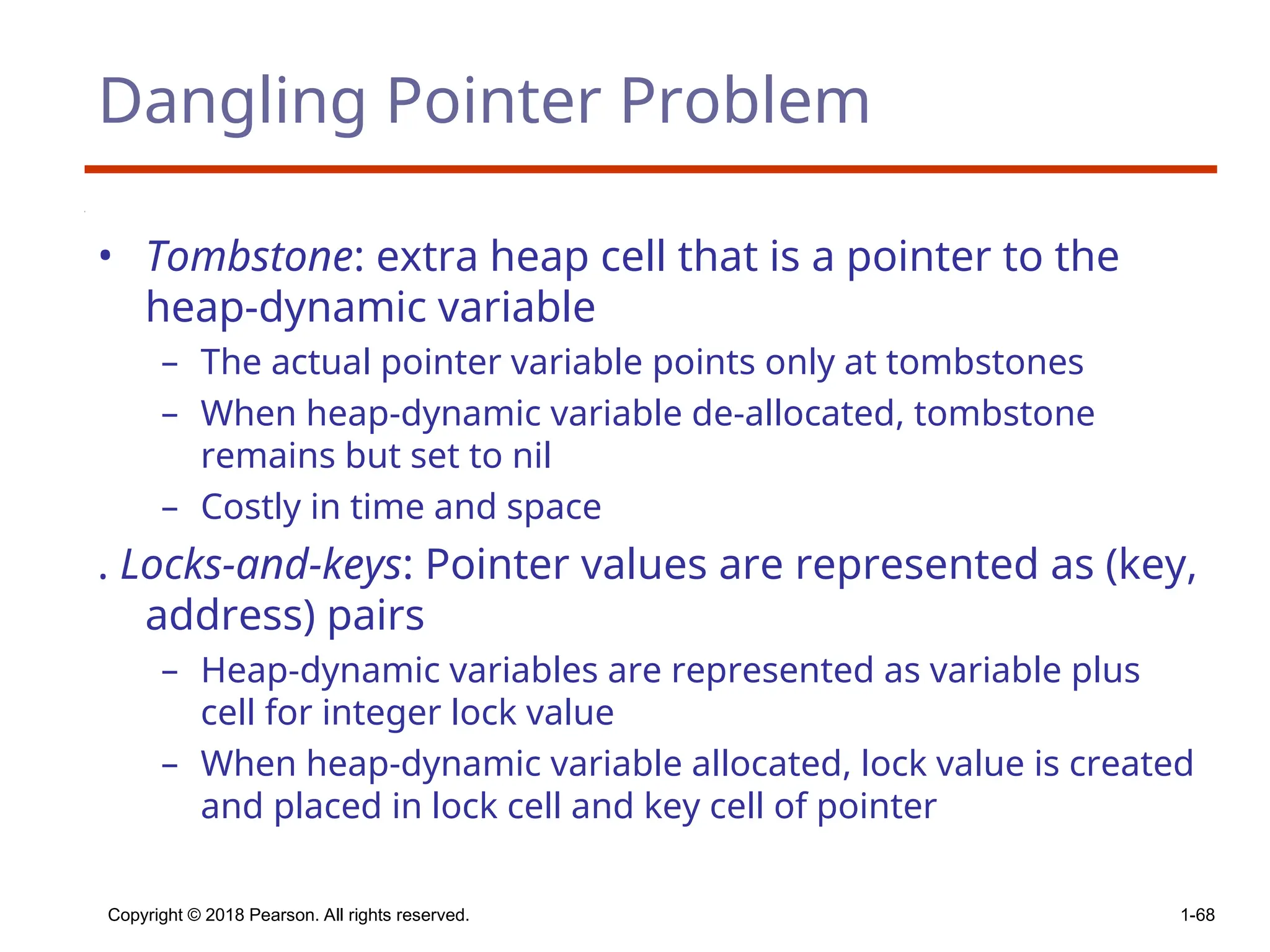 Copyright © 2018 Pearson. All rights reserved. 1-68
Dangling Pointer Problem
• Tombstone: extra heap cell that is a pointer to the
heap-dynamic variable
– The actual pointer variable points only at tombstones
– When heap-dynamic variable de-allocated, tombstone
remains but set to nil
– Costly in time and space
. Locks-and-keys: Pointer values are represented as (key,
address) pairs
– Heap-dynamic variables are represented as variable plus
cell for integer lock value
– When heap-dynamic variable allocated, lock value is created
and placed in lock cell and key cell of pointer
 