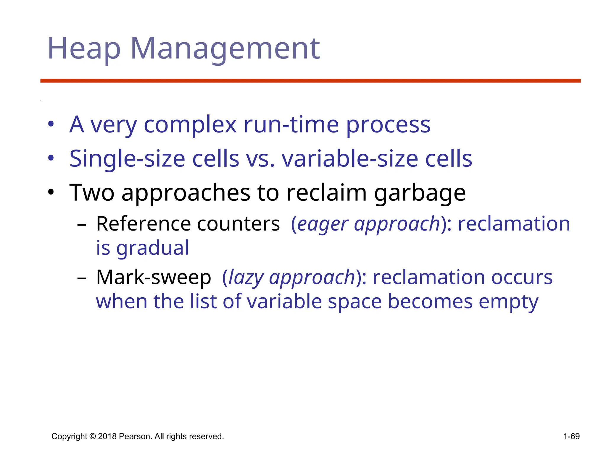 Copyright © 2018 Pearson. All rights reserved. 1-69
Heap Management
• A very complex run-time process
• Single-size cells vs. variable-size cells
• Two approaches to reclaim garbage
– Reference counters (eager approach): reclamation
is gradual
– Mark-sweep (lazy approach): reclamation occurs
when the list of variable space becomes empty
 