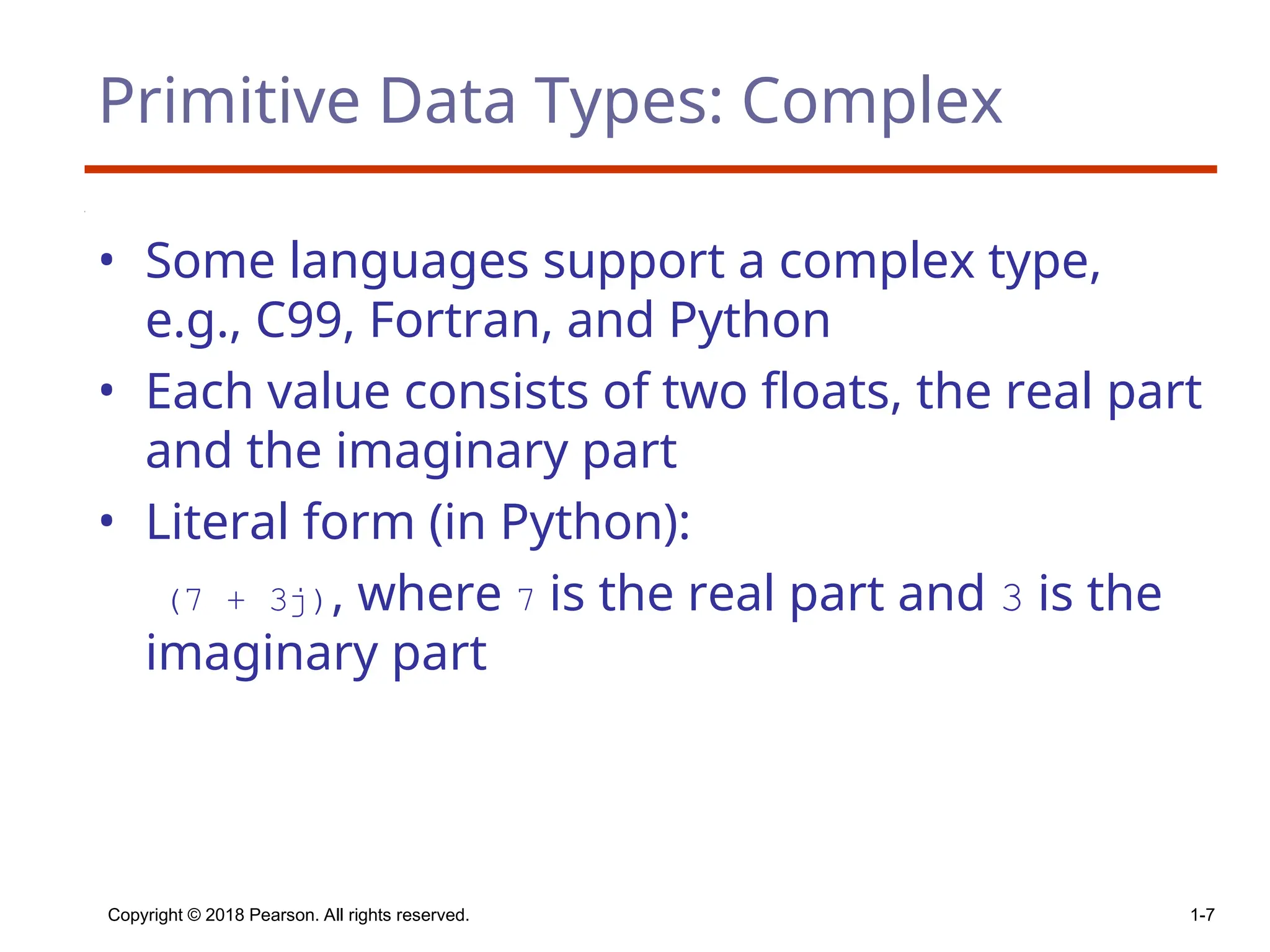 Copyright © 2018 Pearson. All rights reserved. 1-7
Primitive Data Types: Complex
• Some languages support a complex type,
e.g., C99, Fortran, and Python
• Each value consists of two floats, the real part
and the imaginary part
• Literal form (in Python):
(7 + 3j), where 7 is the real part and 3 is the
imaginary part
 